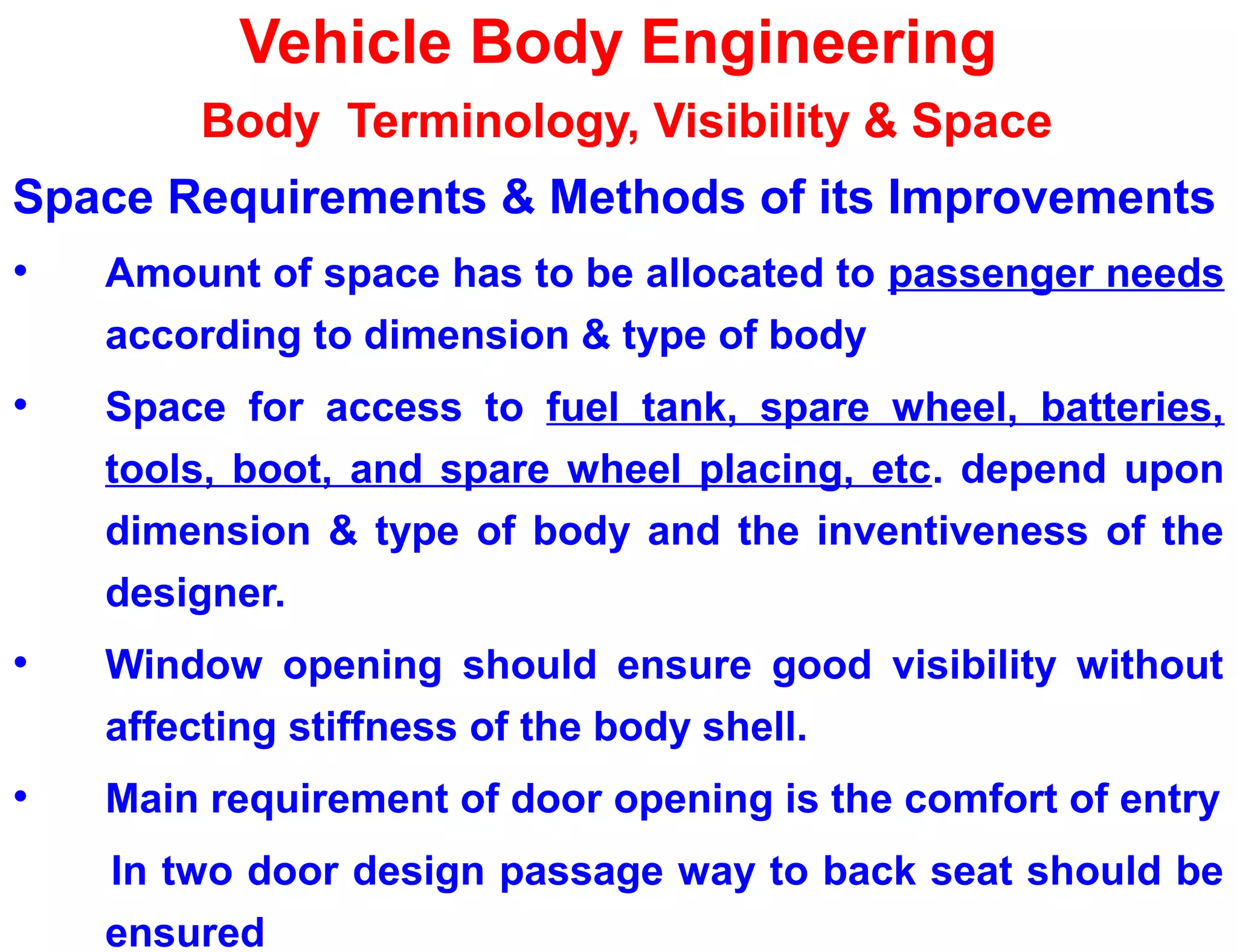 Vehicle Body Engineering
Body Terminology, Visibility & Space
Space Requirements & Methods of its Improvements
• Amount of space has to be allocated to passenger needs
according to dimension & type of body
• Space for access to fuel tank, spare wheel, batteries,
tools, boot, and spare wheel placing, etc. depend upon
dimension & type of body and the inventiveness of the
designer.
• Window opening should ensure good visibility without
affecting stiffness of the body shell.
• Main requirement of door opening is the comfort of entry
In two door design passage way to back seat should be
ensured
 