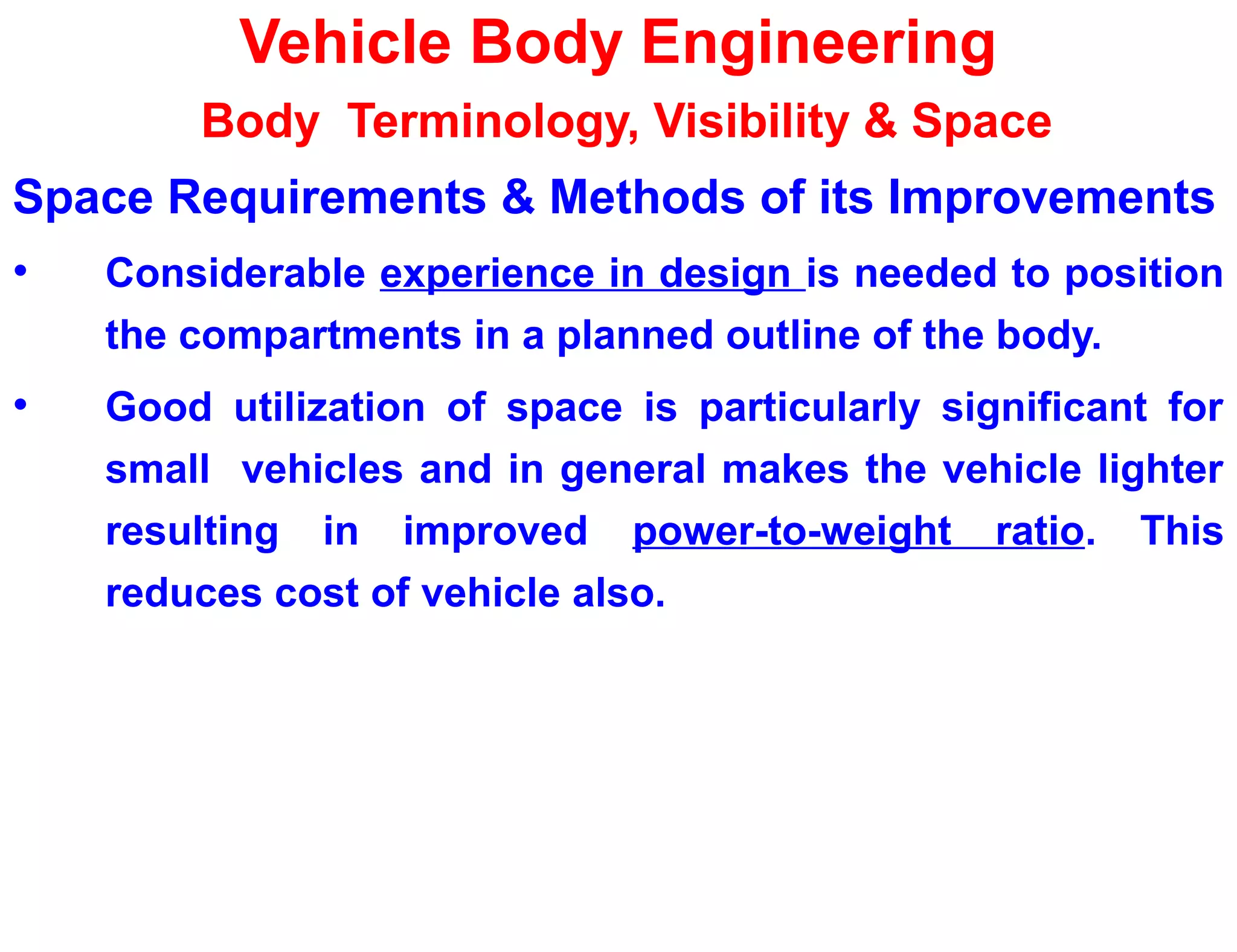 Vehicle Body Engineering
Body Terminology, Visibility & Space
Space Requirements & Methods of its Improvements
• Considerable experience in design is needed to position
the compartments in a planned outline of the body.
• Good utilization of space is particularly significant for
small vehicles and in general makes the vehicle lighter
resulting in improved power-to-weight ratio. This
reduces cost of vehicle also.
 