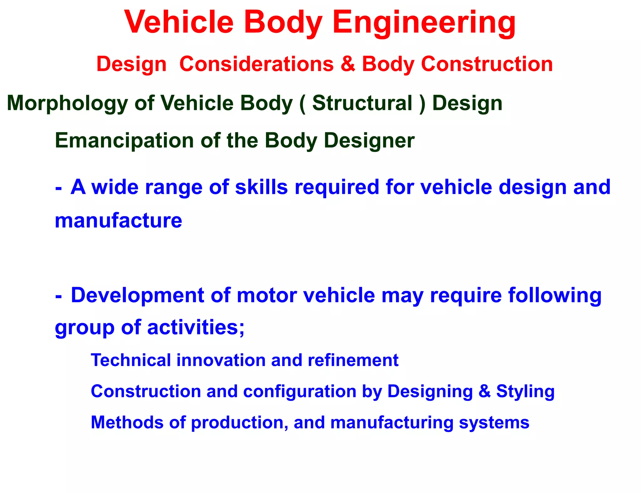 Vehicle Body Engineering
Design Considerations & Body Construction
Morphology of Vehicle Body ( Structural ) Design
Emancipation of the Body Designer
- A wide range of skills required for vehicle design and
manufacture
- Development of motor vehicle may require following
group of activities;
Technical innovation and refinement
Construction and configuration by Designing & Styling
Methods of production, and manufacturing systems
 