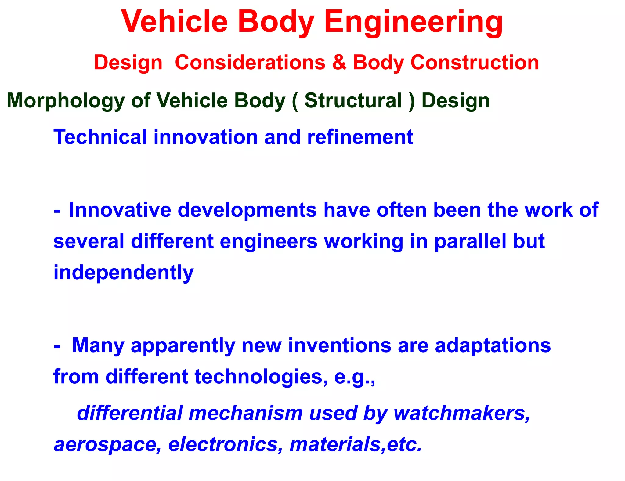 Vehicle Body Engineering
Design Considerations & Body Construction
Morphology of Vehicle Body ( Structural ) Design
Technical innovation and refinement
- Innovative developments have often been the work of
several different engineers working in parallel but
independently
- Many apparently new inventions are adaptations
from different technologies, e.g.,
differential mechanism used by watchmakers,
aerospace, electronics, materials,etc.
 