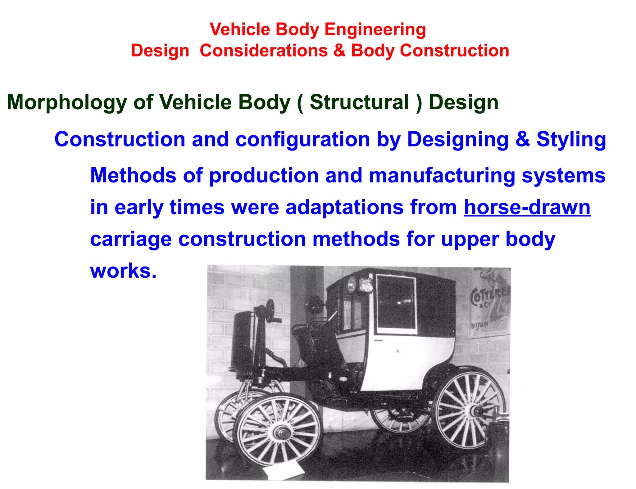 Vehicle Body Engineering
Design Considerations & Body Construction
Morphology of Vehicle Body ( Structural ) Design
Construction and configuration by Designing & Styling
Methods of production and manufacturing systems
in early times were adaptations from horse-drawn
carriage construction methods for upper body
works.
 