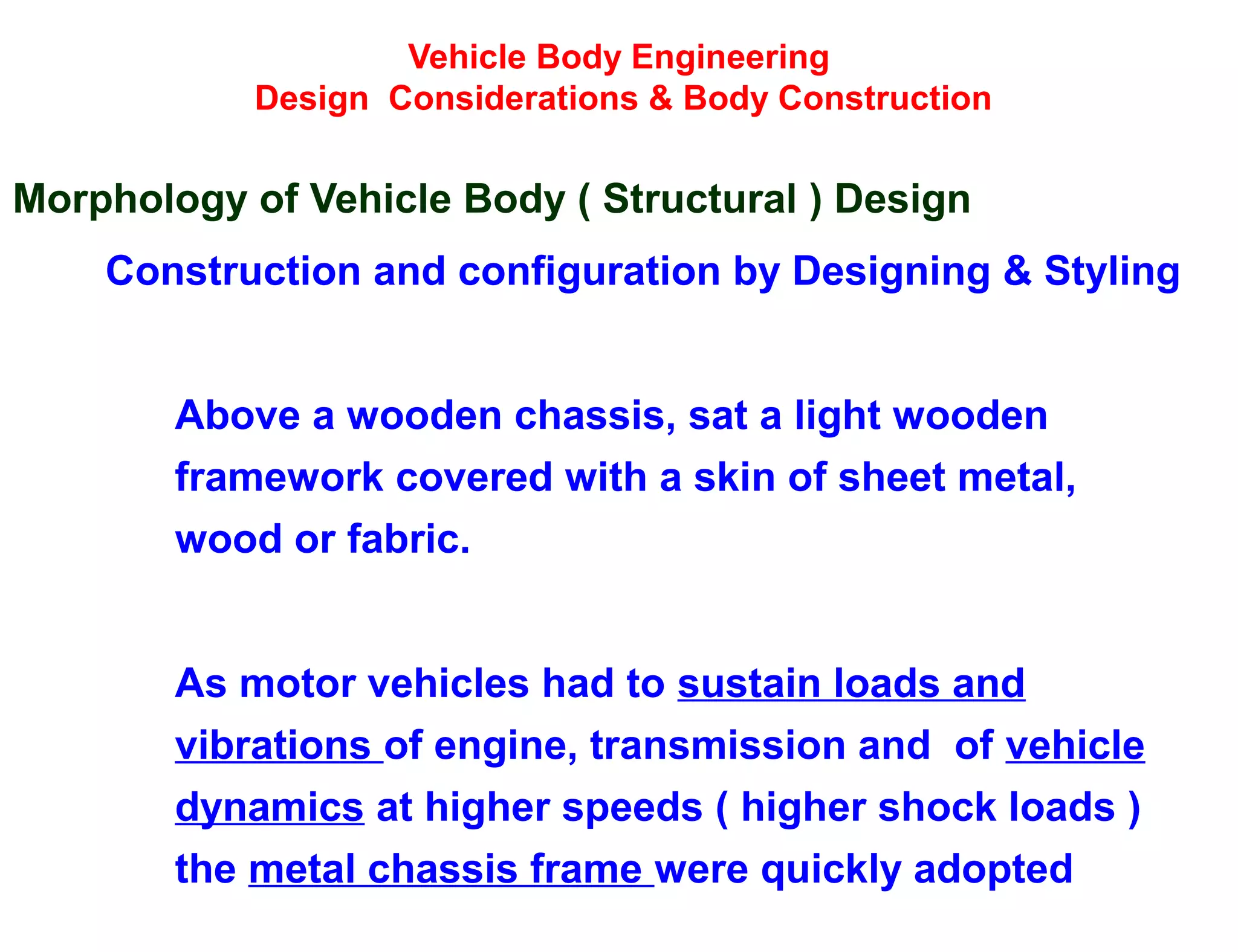 Vehicle Body Engineering
Design Considerations & Body Construction
Morphology of Vehicle Body ( Structural ) Design
Construction and configuration by Designing & Styling
Above a wooden chassis, sat a light wooden
framework covered with a skin of sheet metal,
wood or fabric.
As motor vehicles had to sustain loads and
vibrations of engine, transmission and of vehicle
dynamics at higher speeds ( higher shock loads )
the metal chassis frame were quickly adopted
 