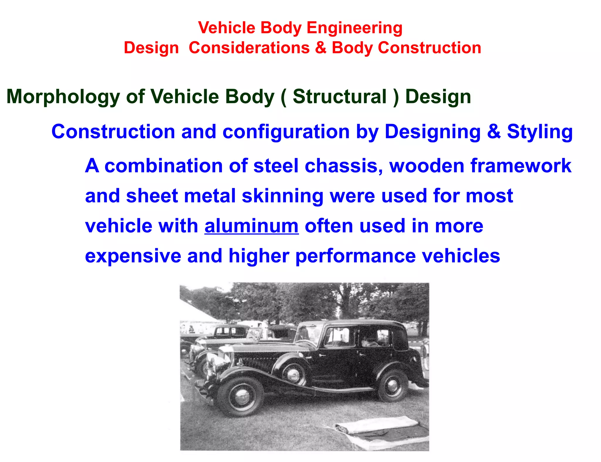 Vehicle Body Engineering
Design Considerations & Body Construction
Morphology of Vehicle Body ( Structural ) Design
Construction and configuration by Designing & Styling
A combination of steel chassis, wooden framework
and sheet metal skinning were used for most
vehicle with aluminum often used in more
expensive and higher performance vehicles
 