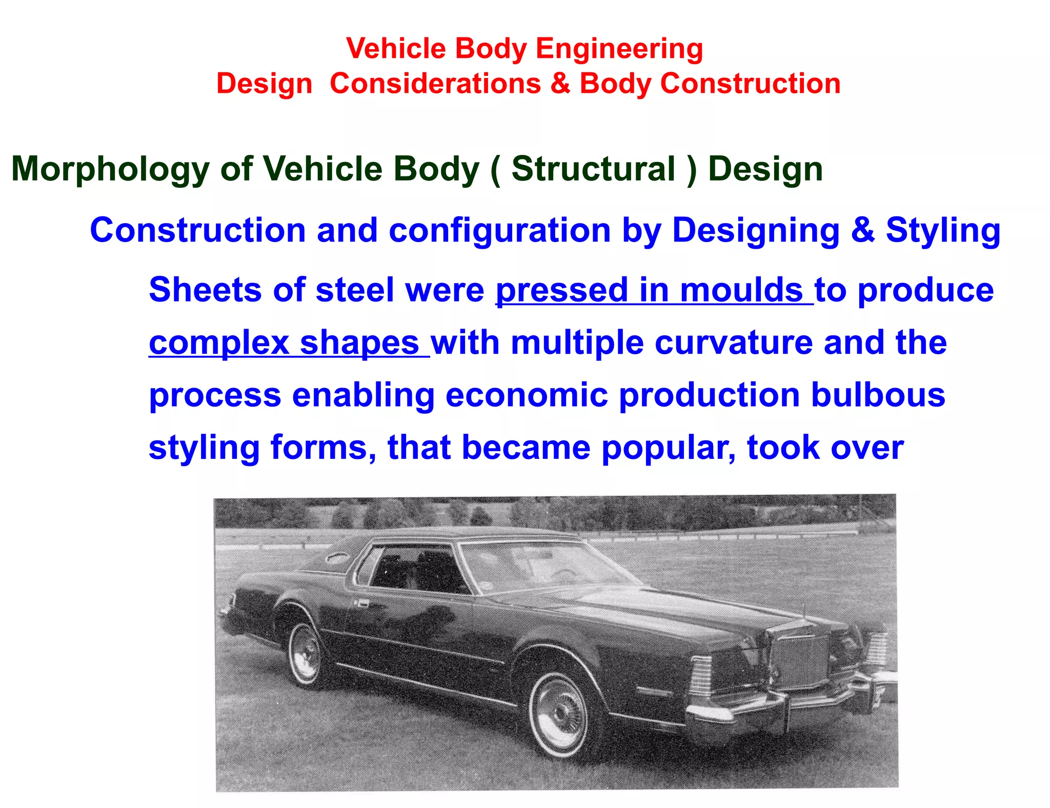 Vehicle Body Engineering
Design Considerations & Body Construction
Morphology of Vehicle Body ( Structural ) Design
Construction and configuration by Designing & Styling
Sheets of steel were pressed in moulds to produce
complex shapes with multiple curvature and the
process enabling economic production bulbous
styling forms, that became popular, took over
 