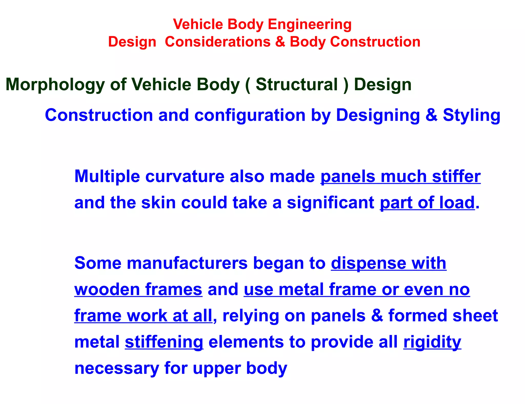 Vehicle Body Engineering
Design Considerations & Body Construction
Morphology of Vehicle Body ( Structural ) Design
Construction and configuration by Designing & Styling
Multiple curvature also made panels much stiffer
and the skin could take a significant part of load.
Some manufacturers began to dispense with
wooden frames and use metal frame or even no
frame work at all, relying on panels & formed sheet
metal stiffening elements to provide all rigidity
necessary for upper body
 