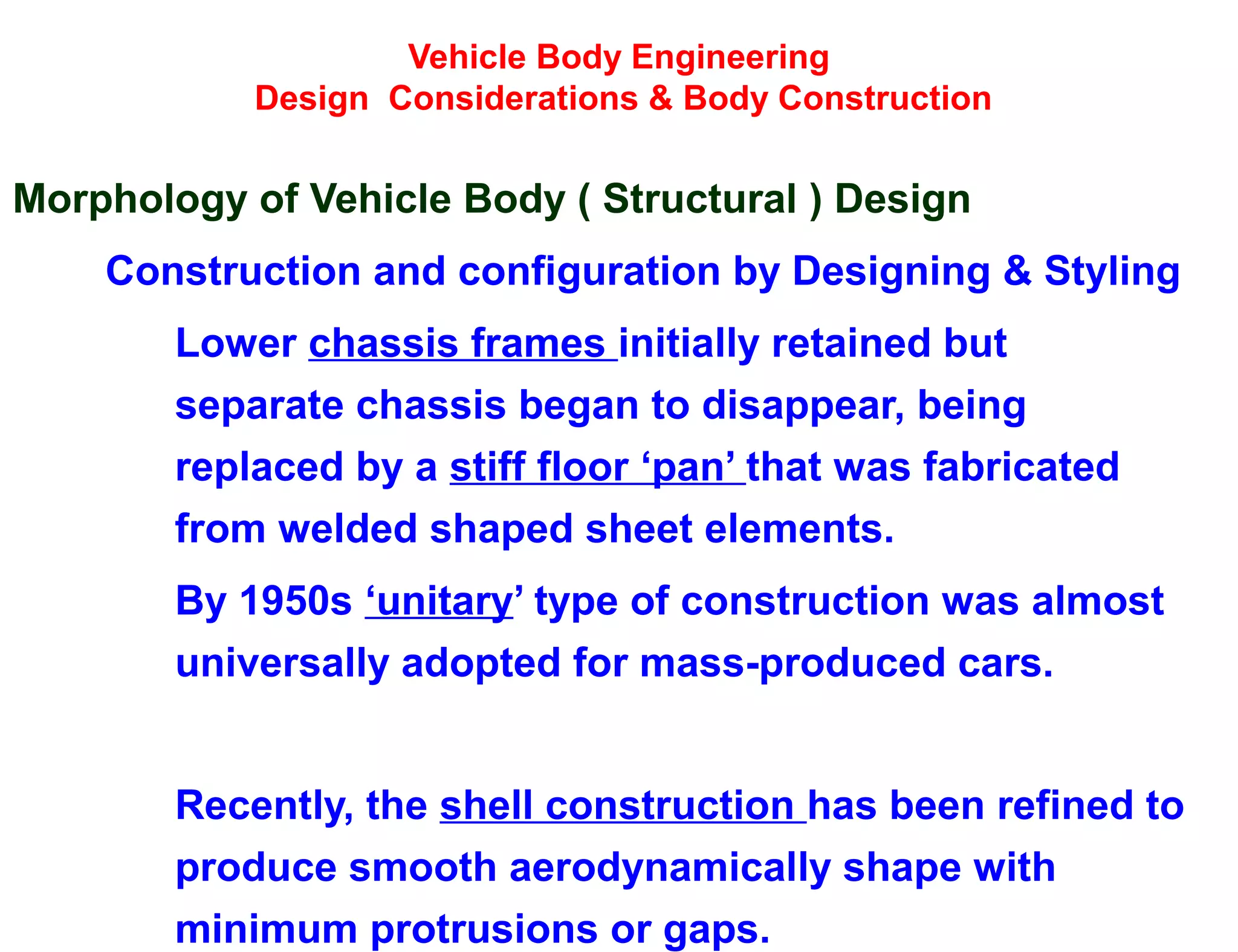 Vehicle Body Engineering
Design Considerations & Body Construction
Morphology of Vehicle Body ( Structural ) Design
Construction and configuration by Designing & Styling
Lower chassis frames initially retained but
separate chassis began to disappear, being
replaced by a stiff floor ‘pan’ that was fabricated
from welded shaped sheet elements.
By 1950s ‘unitary’ type of construction was almost
universally adopted for mass-produced cars.
Recently, the shell construction has been refined to
produce smooth aerodynamically shape with
minimum protrusions or gaps.
 