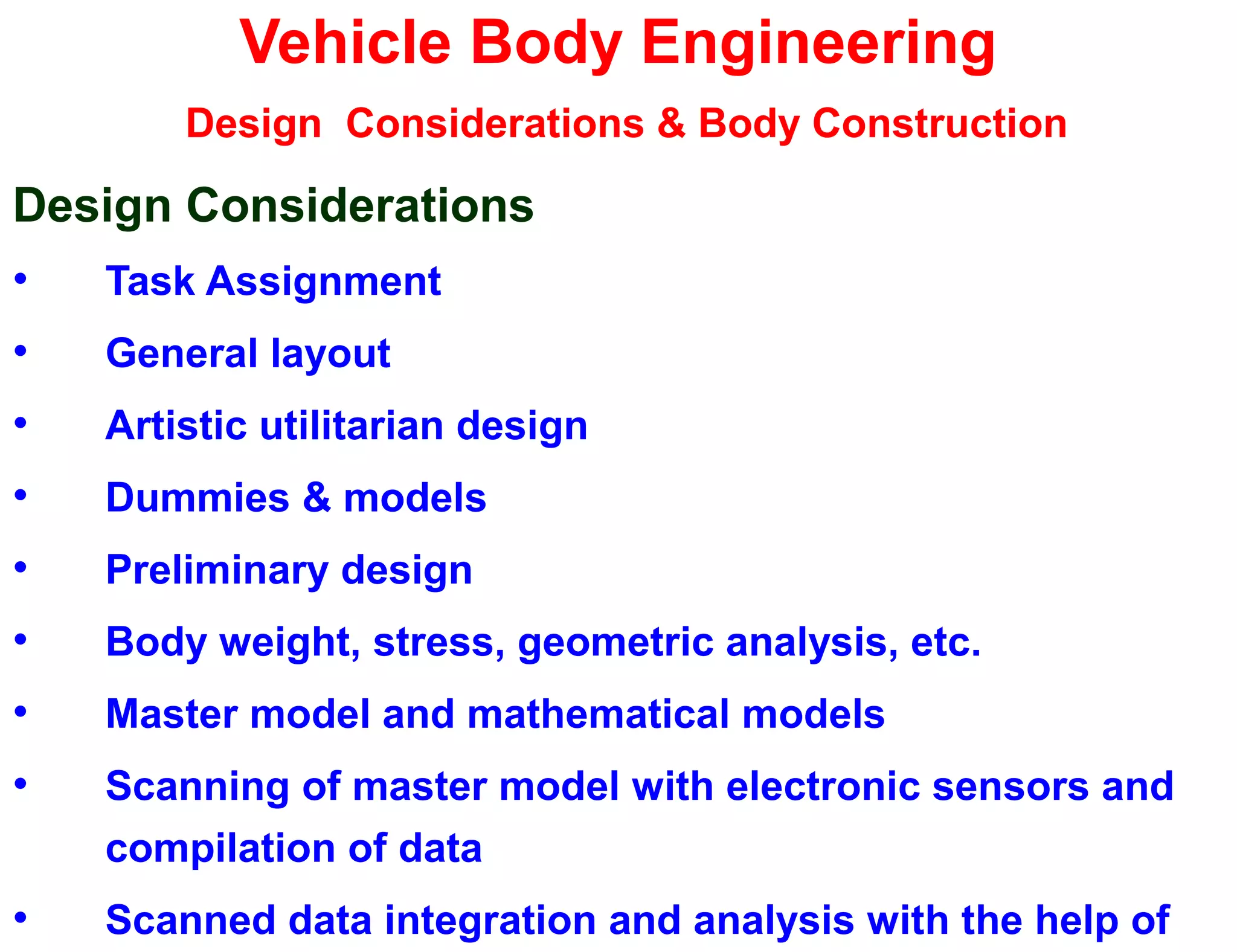 Vehicle Body Engineering
Design Considerations & Body Construction
Design Considerations
• Task Assignment
• General layout
• Artistic utilitarian design
• Dummies & models
• Preliminary design
• Body weight, stress, geometric analysis, etc.
• Master model and mathematical models
• Scanning of master model with electronic sensors and
compilation of data
• Scanned data integration and analysis with the help of
 