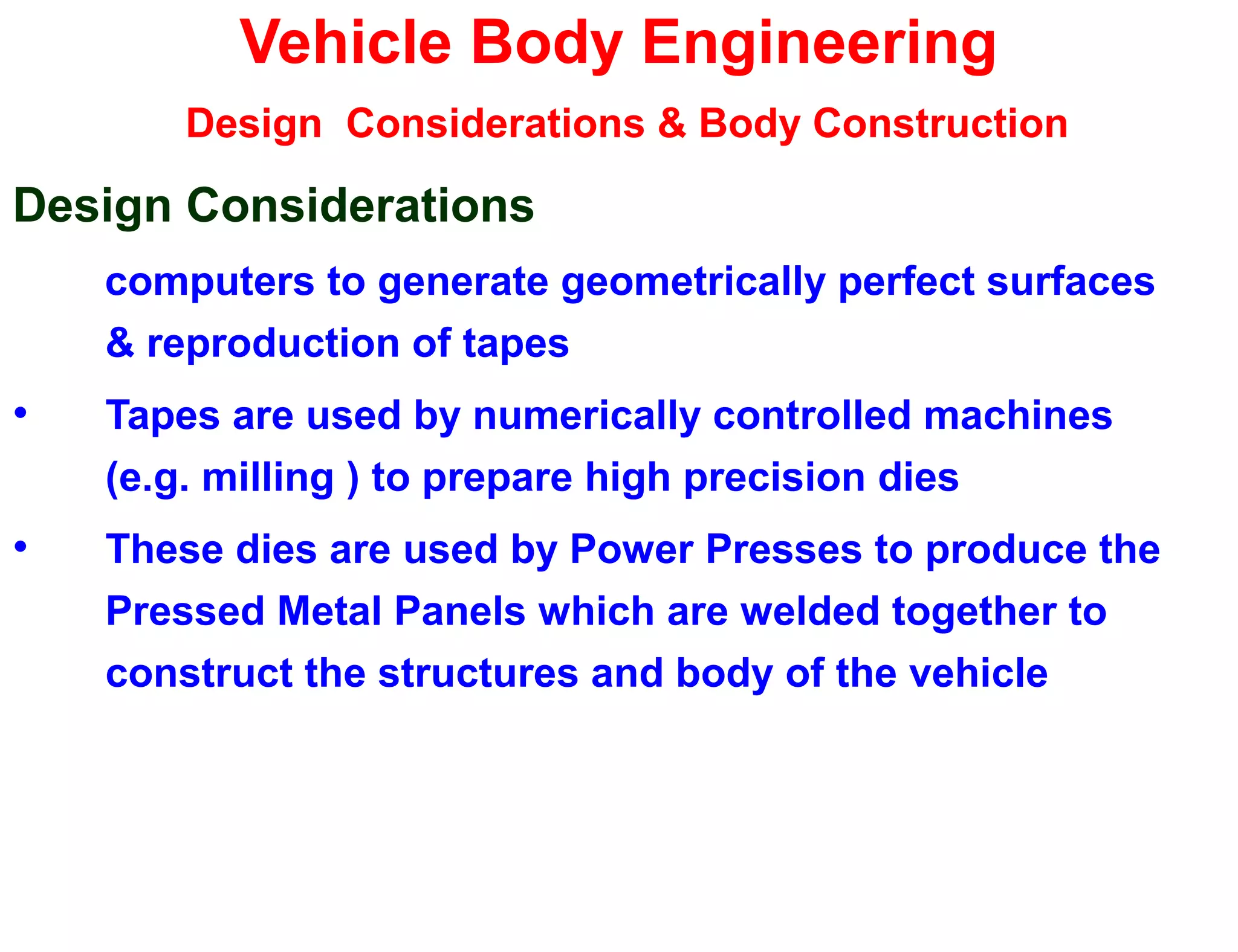 Vehicle Body Engineering
Design Considerations & Body Construction
Design Considerations
computers to generate geometrically perfect surfaces
& reproduction of tapes
• Tapes are used by numerically controlled machines
(e.g. milling ) to prepare high precision dies
• These dies are used by Power Presses to produce the
Pressed Metal Panels which are welded together to
construct the structures and body of the vehicle
 