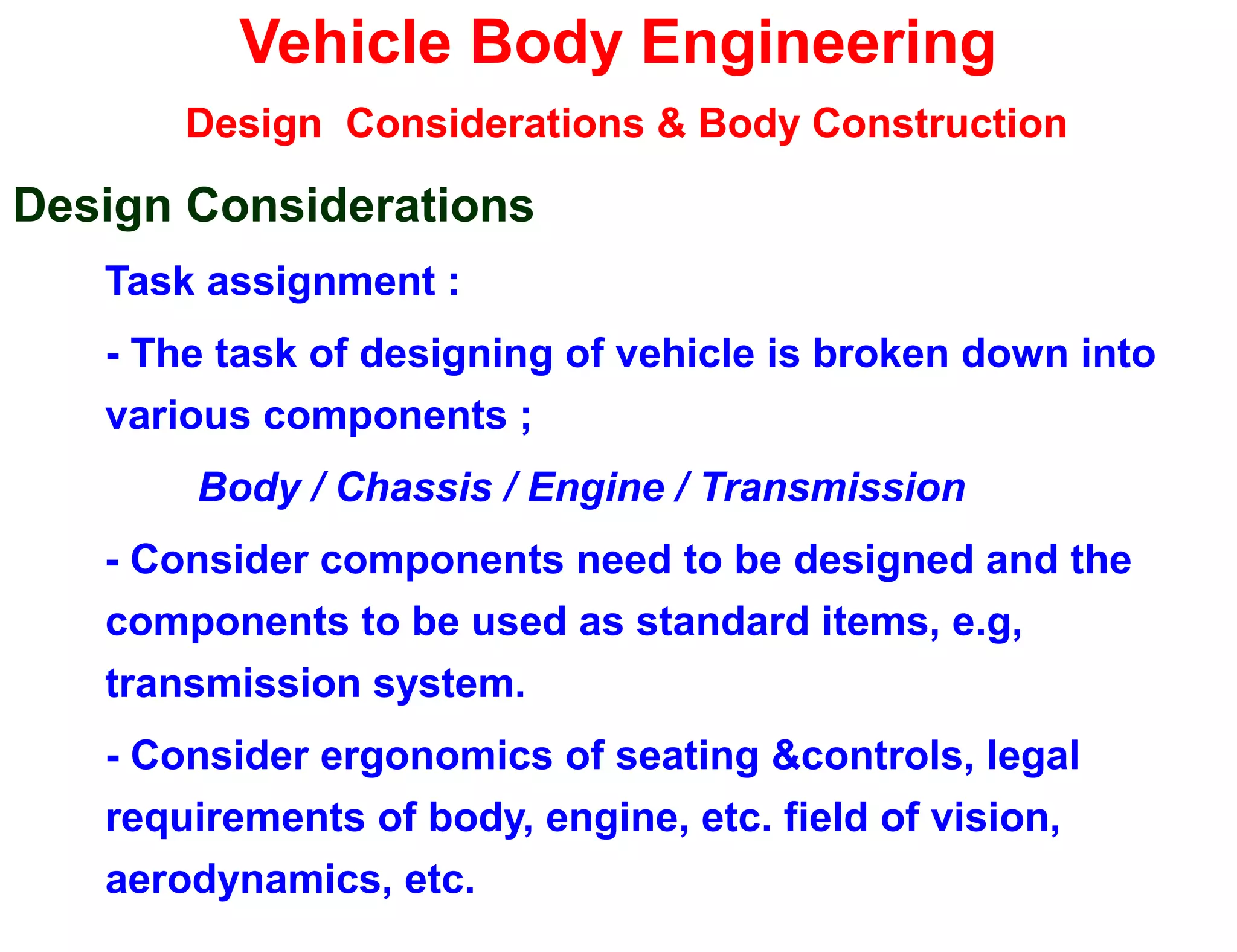 Vehicle Body Engineering
Design Considerations & Body Construction
Design Considerations
Task assignment :
- The task of designing of vehicle is broken down into
various components ;
Body / Chassis / Engine / Transmission
- Consider components need to be designed and the
components to be used as standard items, e.g,
transmission system.
- Consider ergonomics of seating &controls, legal
requirements of body, engine, etc. field of vision,
aerodynamics, etc.
 
