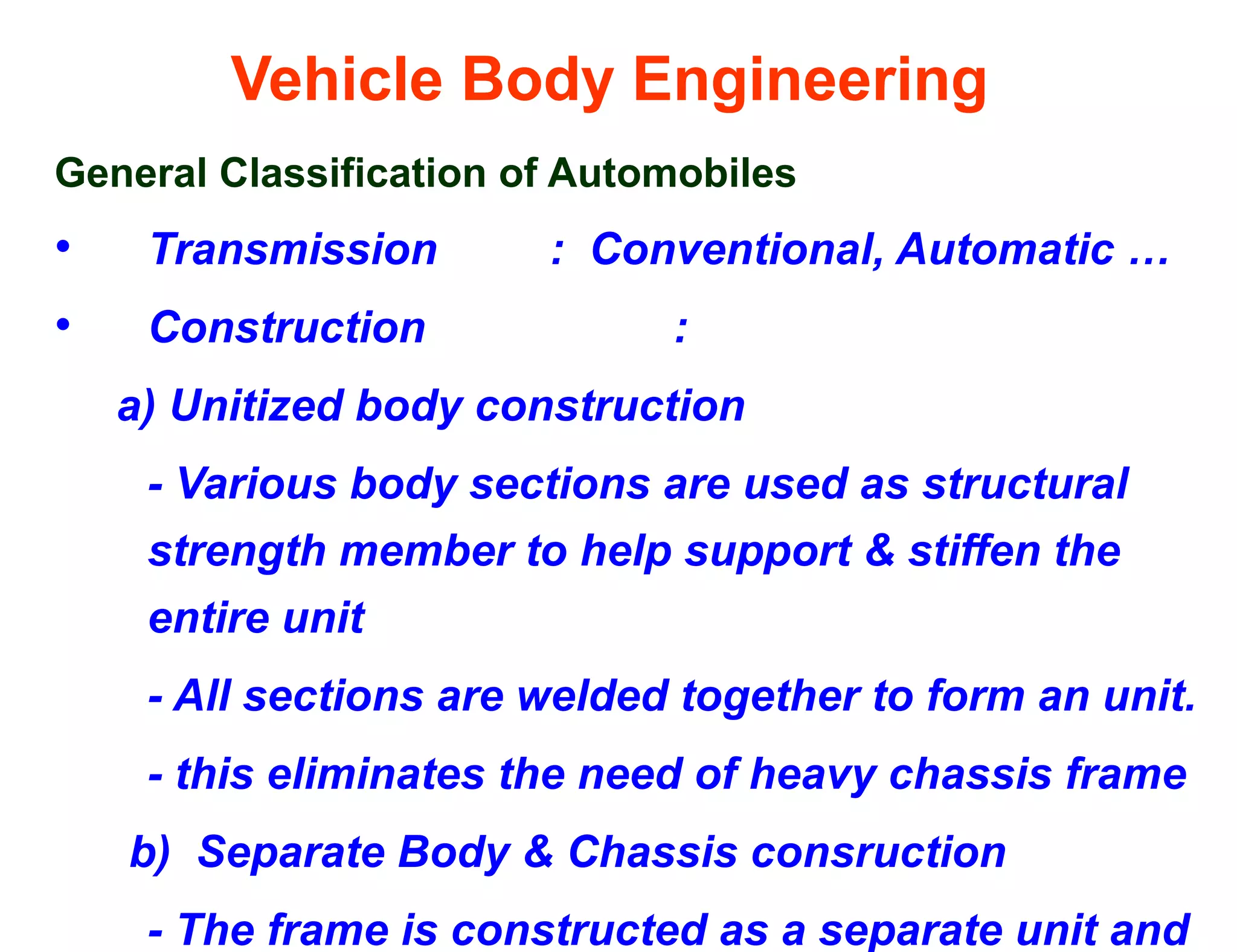 Vehicle Body Engineering
General Classification of Automobiles
• Transmission : Conventional, Automatic …
• Construction :
a) Unitized body construction
- Various body sections are used as structural
strength member to help support & stiffen the
entire unit
- All sections are welded together to form an unit.
- this eliminates the need of heavy chassis frame
b) Separate Body & Chassis consruction
- The frame is constructed as a separate unit and
 