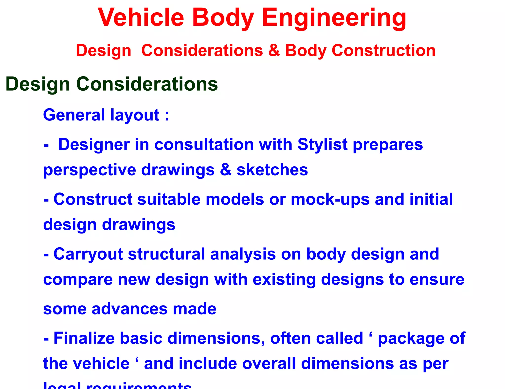 Vehicle Body Engineering
Design Considerations & Body Construction
Design Considerations
General layout :
- Designer in consultation with Stylist prepares
perspective drawings & sketches
- Construct suitable models or mock-ups and initial
design drawings
- Carryout structural analysis on body design and
compare new design with existing designs to ensure
some advances made
- Finalize basic dimensions, often called ‘ package of
the vehicle ‘ and include overall dimensions as per
 