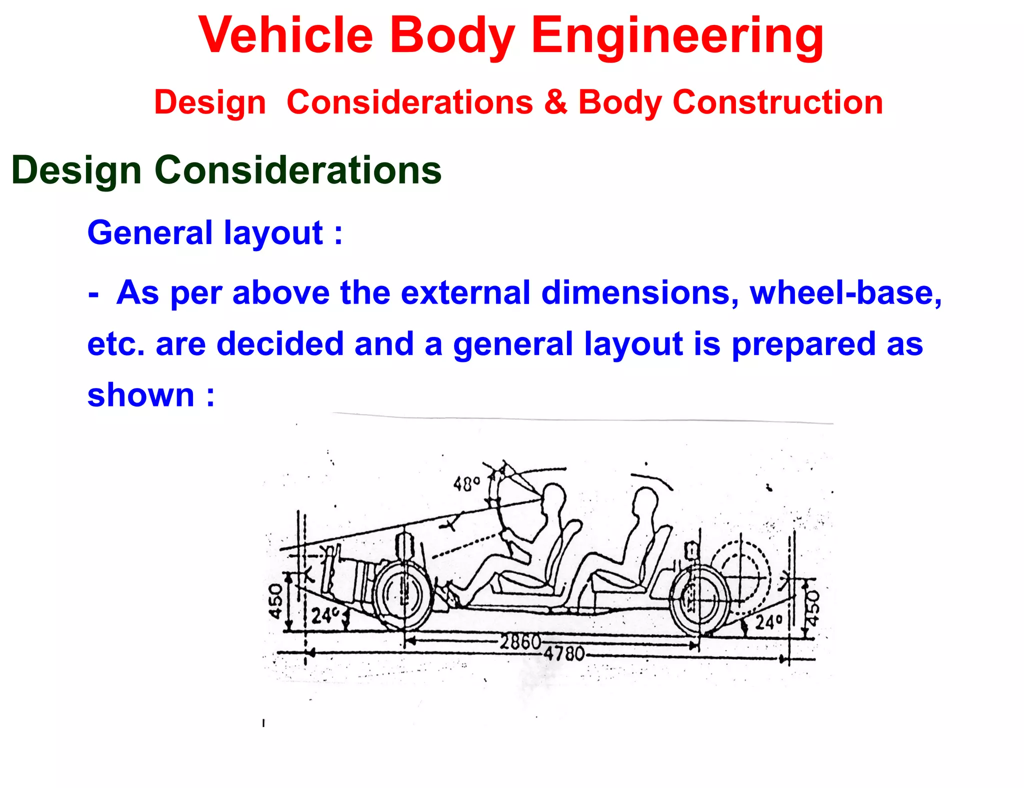 Vehicle Body Engineering
Design Considerations & Body Construction
Design Considerations
General layout :
- As per above the external dimensions, wheel-base,
etc. are decided and a general layout is prepared as
shown :
 