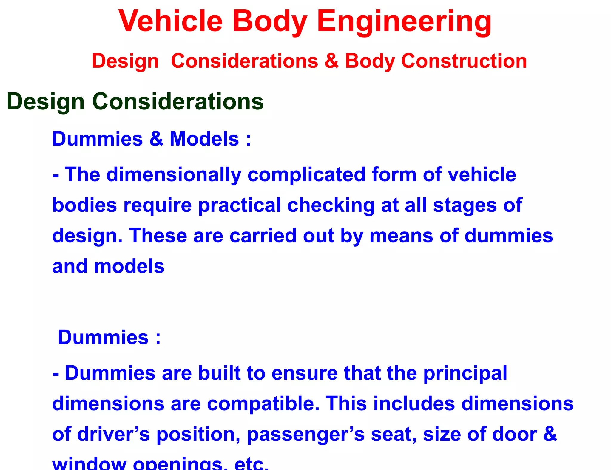 Vehicle Body Engineering
Design Considerations & Body Construction
Design Considerations
Dummies & Models :
- The dimensionally complicated form of vehicle
bodies require practical checking at all stages of
design. These are carried out by means of dummies
and models
Dummies :
- Dummies are built to ensure that the principal
dimensions are compatible. This includes dimensions
of driver’s position, passenger’s seat, size of door &
 