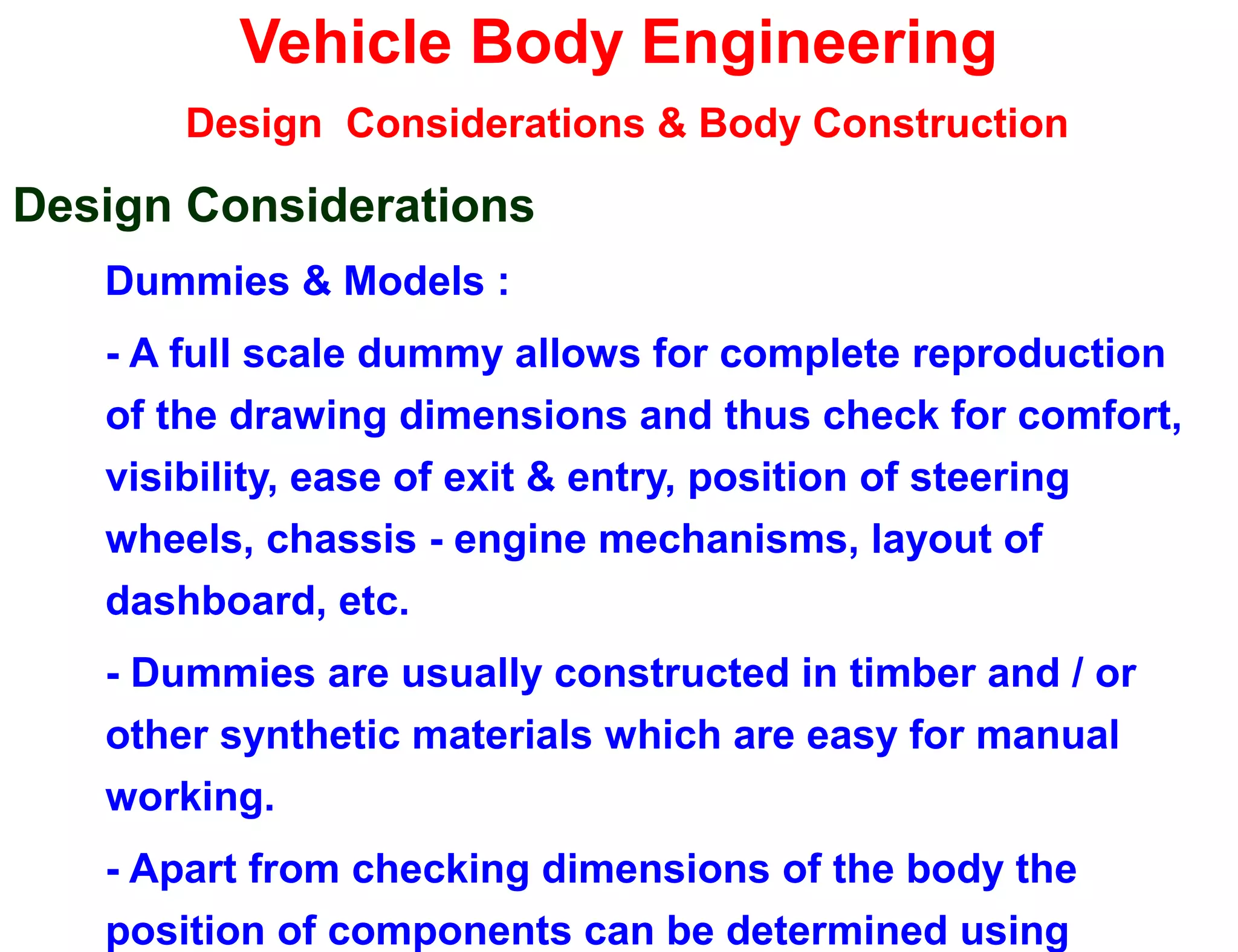 Vehicle Body Engineering
Design Considerations & Body Construction
Design Considerations
Dummies & Models :
- A full scale dummy allows for complete reproduction
of the drawing dimensions and thus check for comfort,
visibility, ease of exit & entry, position of steering
wheels, chassis - engine mechanisms, layout of
dashboard, etc.
- Dummies are usually constructed in timber and / or
other synthetic materials which are easy for manual
working.
- Apart from checking dimensions of the body the
position of components can be determined using
 