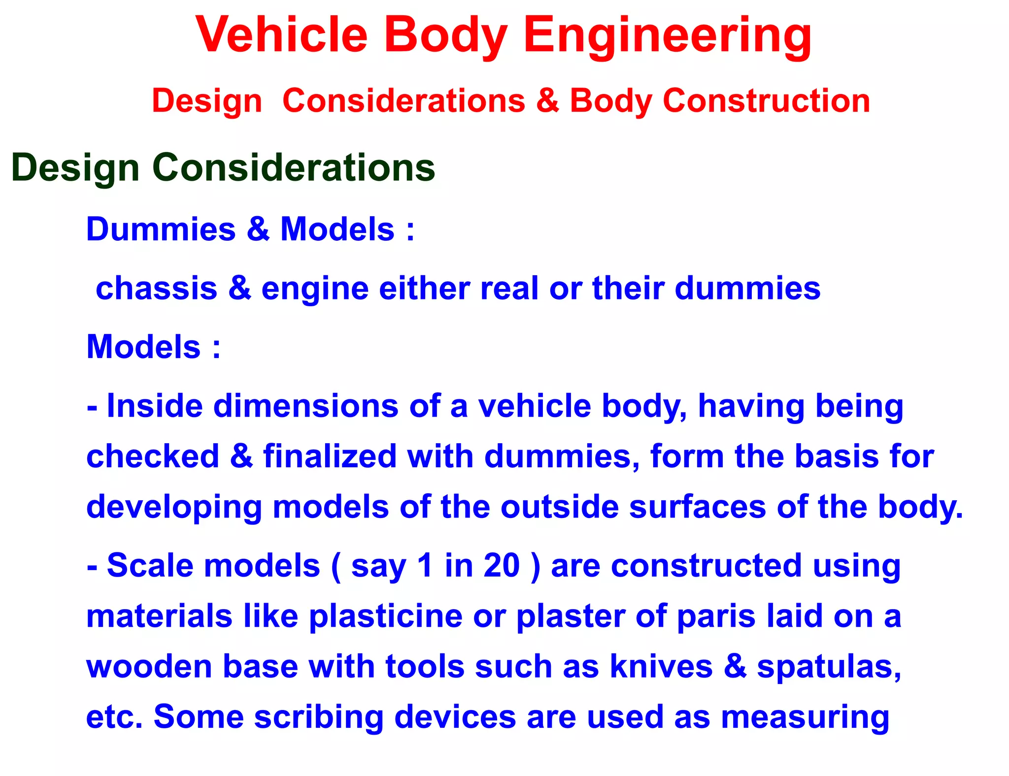 Vehicle Body Engineering
Design Considerations & Body Construction
Design Considerations
Dummies & Models :
chassis & engine either real or their dummies
Models :
- Inside dimensions of a vehicle body, having being
checked & finalized with dummies, form the basis for
developing models of the outside surfaces of the body.
- Scale models ( say 1 in 20 ) are constructed using
materials like plasticine or plaster of paris laid on a
wooden base with tools such as knives & spatulas,
etc. Some scribing devices are used as measuring
 