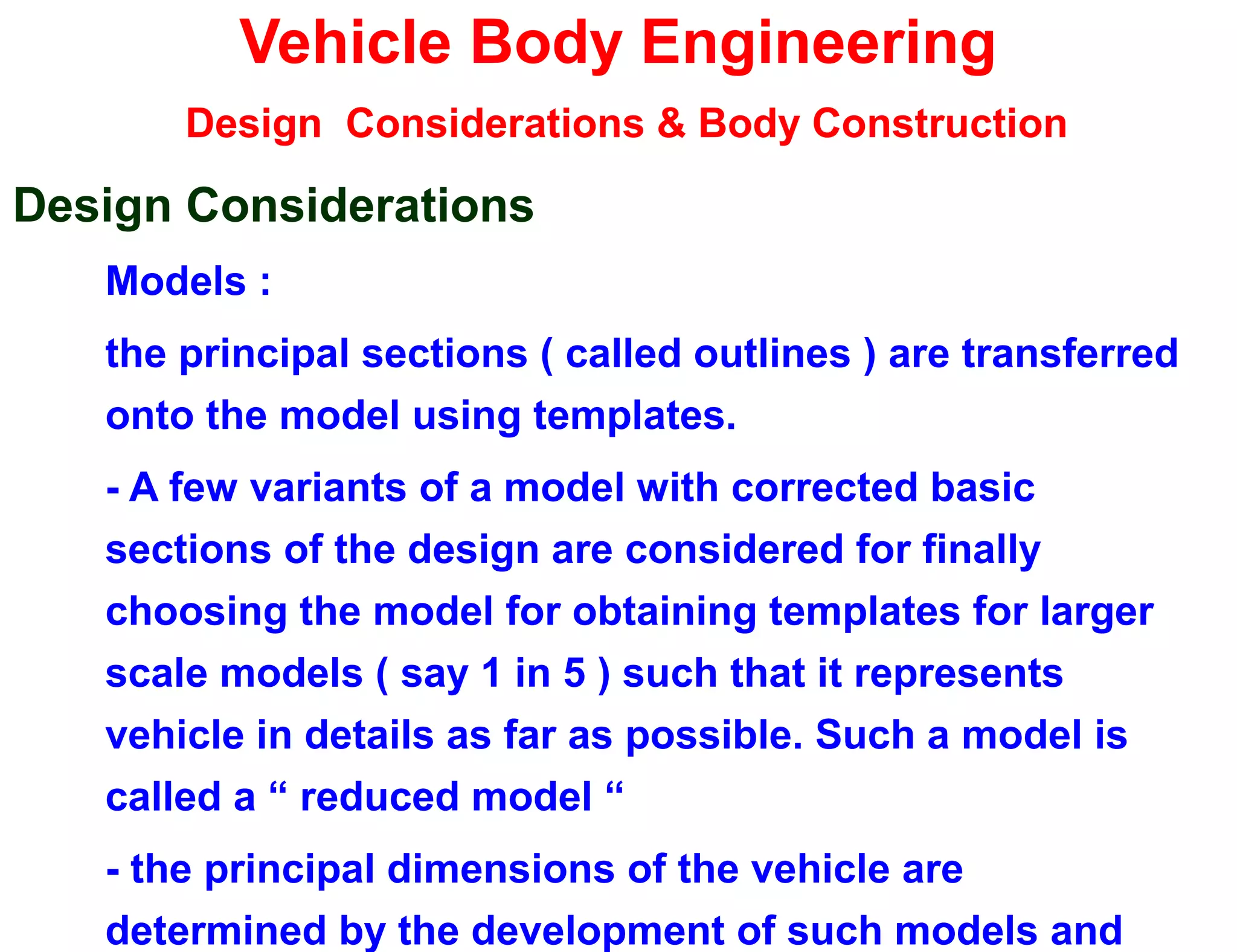 Vehicle Body Engineering
Design Considerations & Body Construction
Design Considerations
Models :
the principal sections ( called outlines ) are transferred
onto the model using templates.
- A few variants of a model with corrected basic
sections of the design are considered for finally
choosing the model for obtaining templates for larger
scale models ( say 1 in 5 ) such that it represents
vehicle in details as far as possible. Such a model is
called a “ reduced model “
- the principal dimensions of the vehicle are
determined by the development of such models and
 