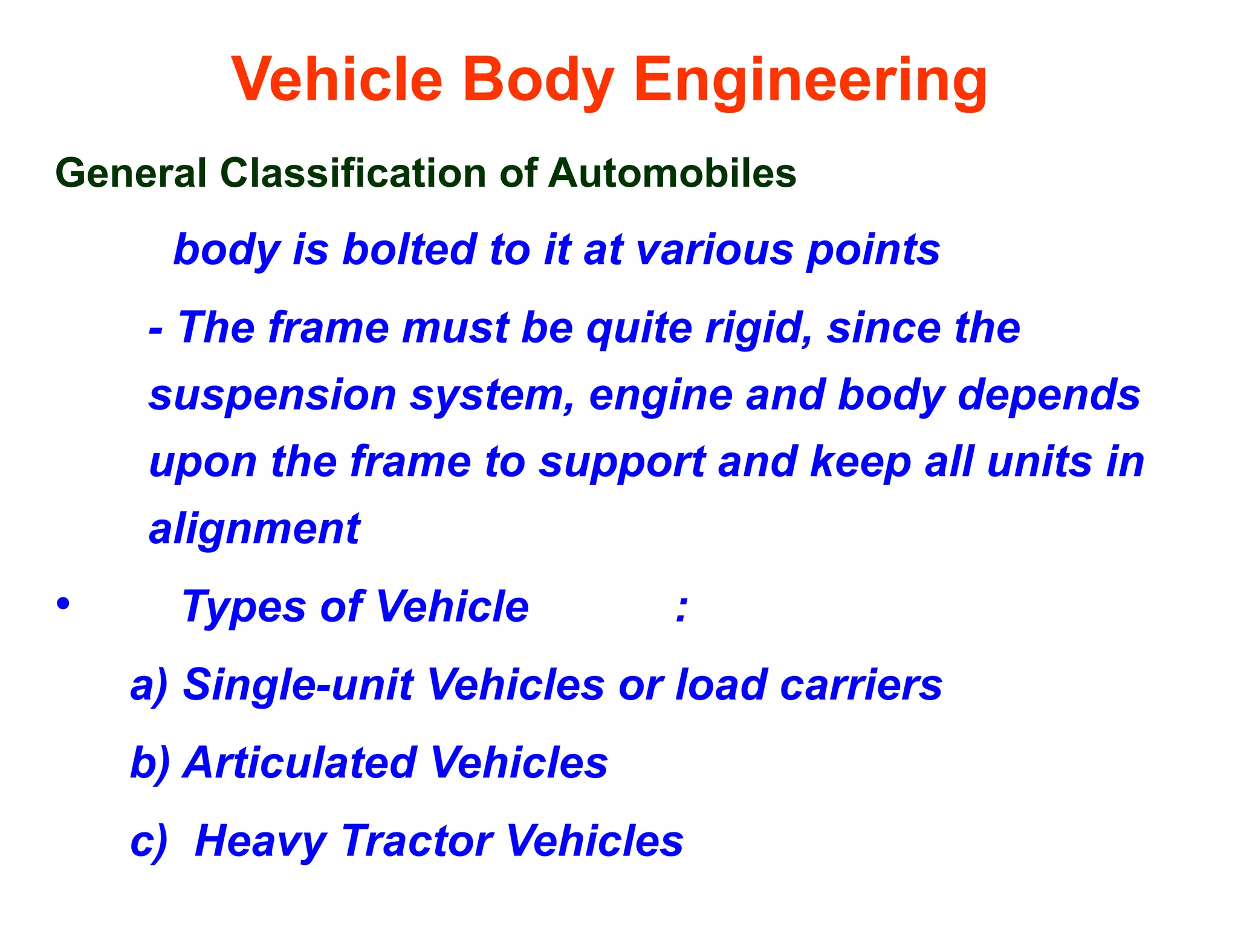 Vehicle Body Engineering
General Classification of Automobiles
body is bolted to it at various points
- The frame must be quite rigid, since the
suspension system, engine and body depends
upon the frame to support and keep all units in
alignment
• Types of Vehicle :
a) Single-unit Vehicles or load carriers
b) Articulated Vehicles
c) Heavy Tractor Vehicles
 