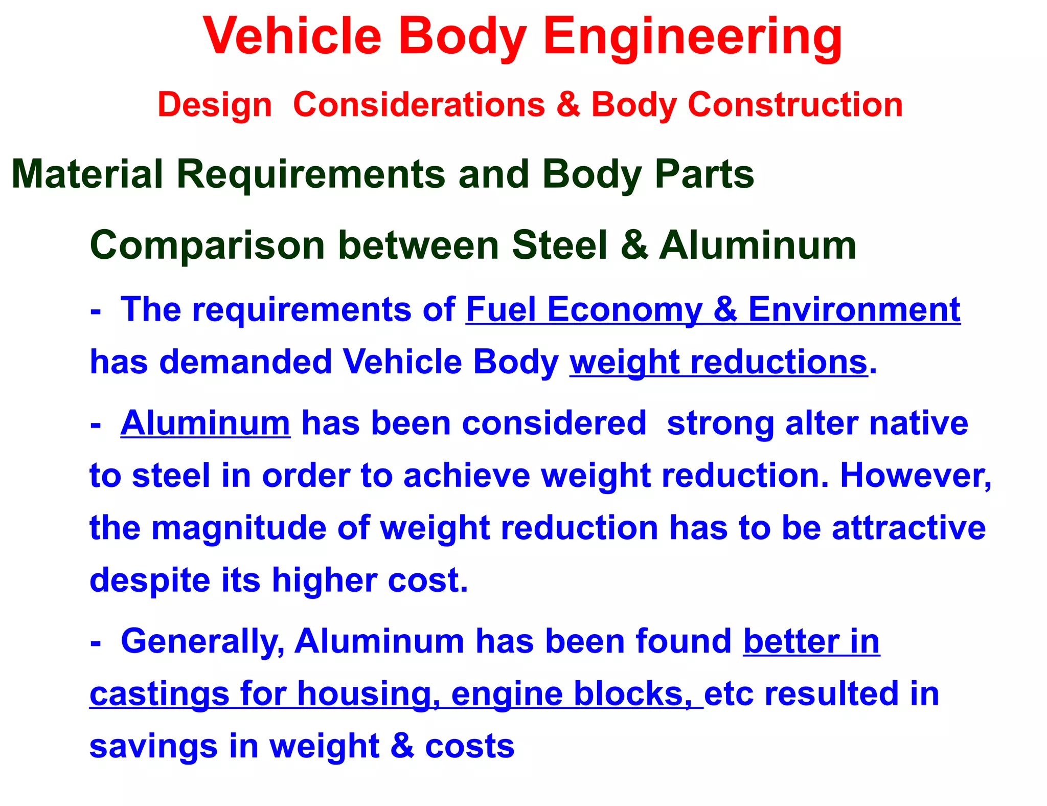 Vehicle Body Engineering
Design Considerations & Body Construction
Material Requirements and Body Parts
Comparison between Steel & Aluminum
- The requirements of Fuel Economy & Environment
has demanded Vehicle Body weight reductions.
- Aluminum has been considered strong alter native
to steel in order to achieve weight reduction. However,
the magnitude of weight reduction has to be attractive
despite its higher cost.
- Generally, Aluminum has been found better in
castings for housing, engine blocks, etc resulted in
savings in weight & costs
 