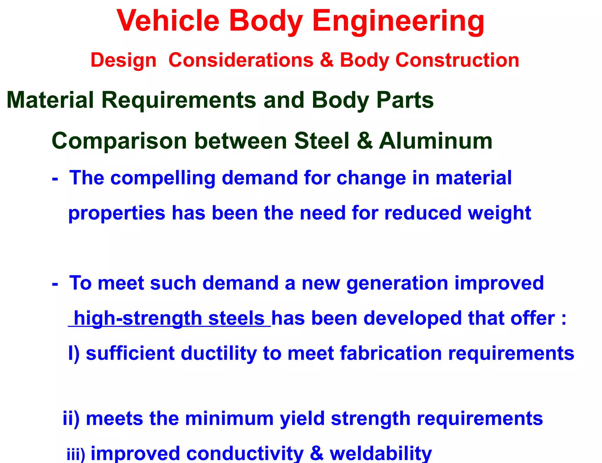 Vehicle Body Engineering
Design Considerations & Body Construction
Material Requirements and Body Parts
Comparison between Steel & Aluminum
- The compelling demand for change in material
properties has been the need for reduced weight
- To meet such demand a new generation improved
high-strength steels has been developed that offer :
I) sufficient ductility to meet fabrication requirements
ii) meets the minimum yield strength requirements
iii) improved conductivity & weldability
 
