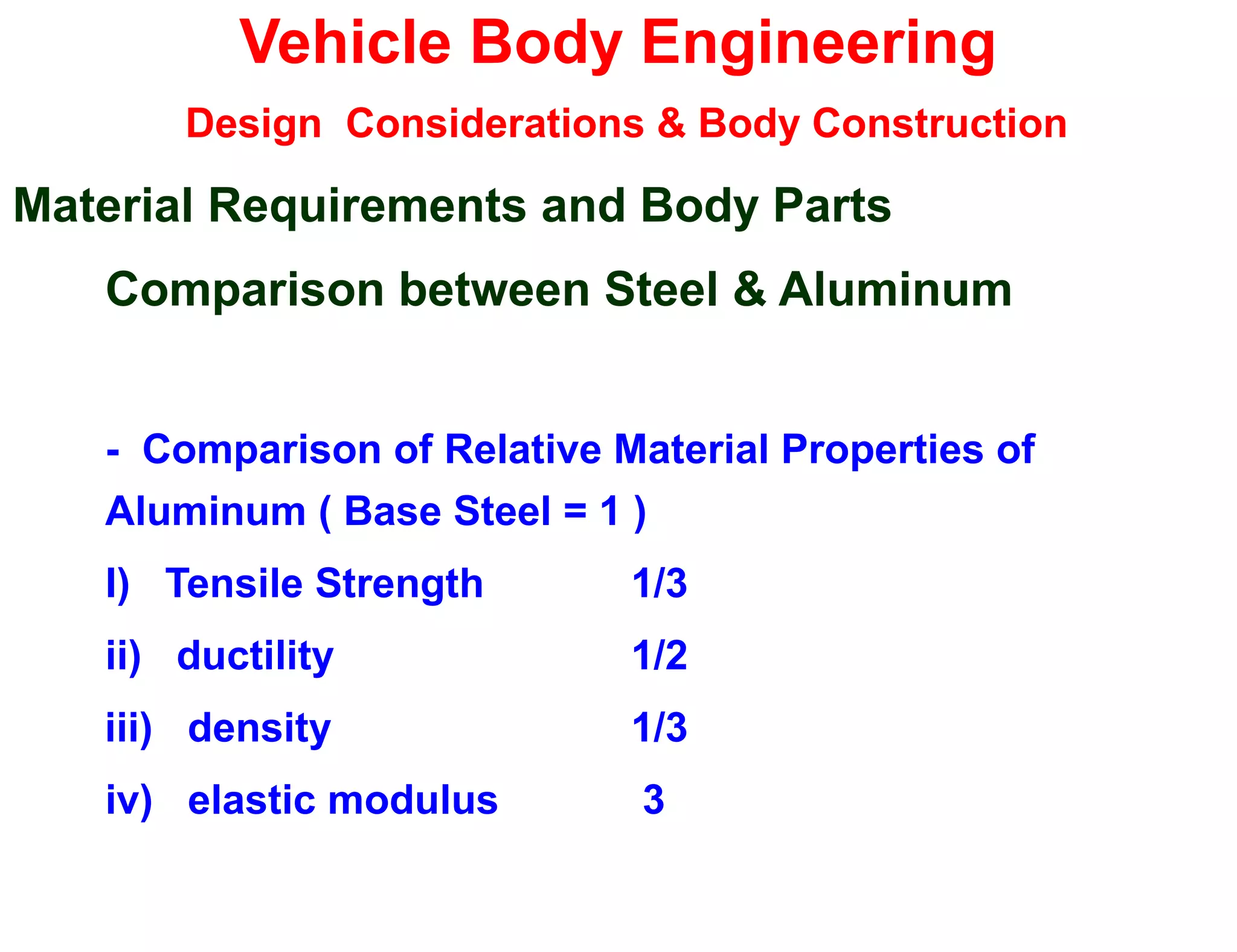 Vehicle Body Engineering
Design Considerations & Body Construction
Material Requirements and Body Parts
Comparison between Steel & Aluminum
- Comparison of Relative Material Properties of
Aluminum ( Base Steel = 1 )
I) Tensile Strength 1/3
ii) ductility 1/2
iii) density 1/3
iv) elastic modulus 3
 