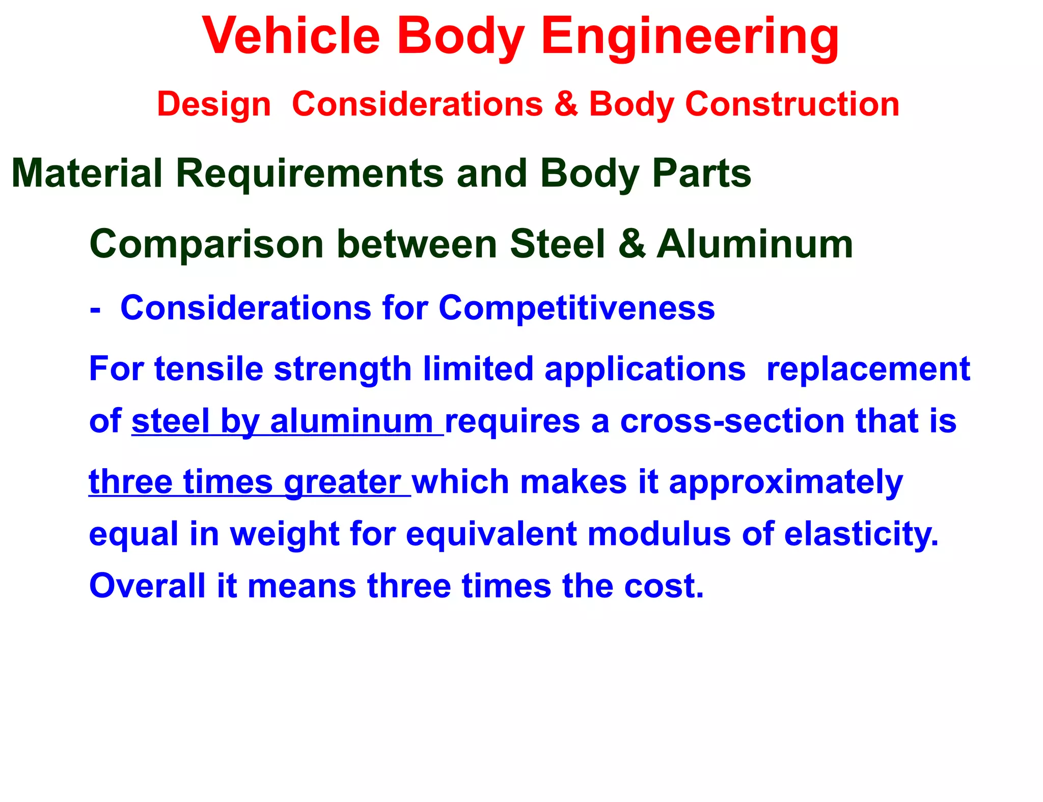 Vehicle Body Engineering
Design Considerations & Body Construction
Material Requirements and Body Parts
Comparison between Steel & Aluminum
- Considerations for Competitiveness
For tensile strength limited applications replacement
of steel by aluminum requires a cross-section that is
three times greater which makes it approximately
equal in weight for equivalent modulus of elasticity.
Overall it means three times the cost.
 