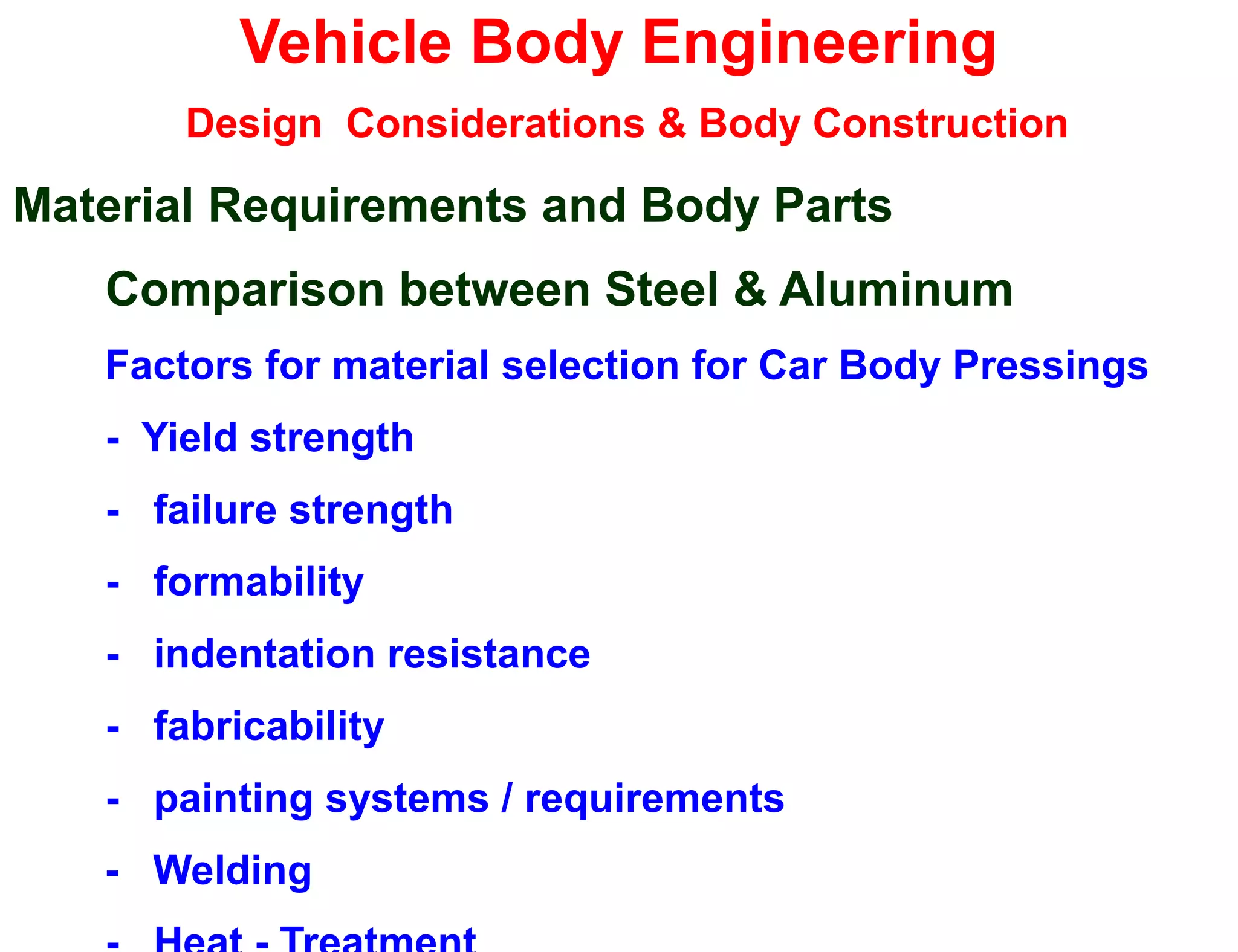 Vehicle Body Engineering
Design Considerations & Body Construction
Material Requirements and Body Parts
Comparison between Steel & Aluminum
Factors for material selection for Car Body Pressings
- Yield strength
- failure strength
- formability
- indentation resistance
- fabricability
- painting systems / requirements
- Welding
 
