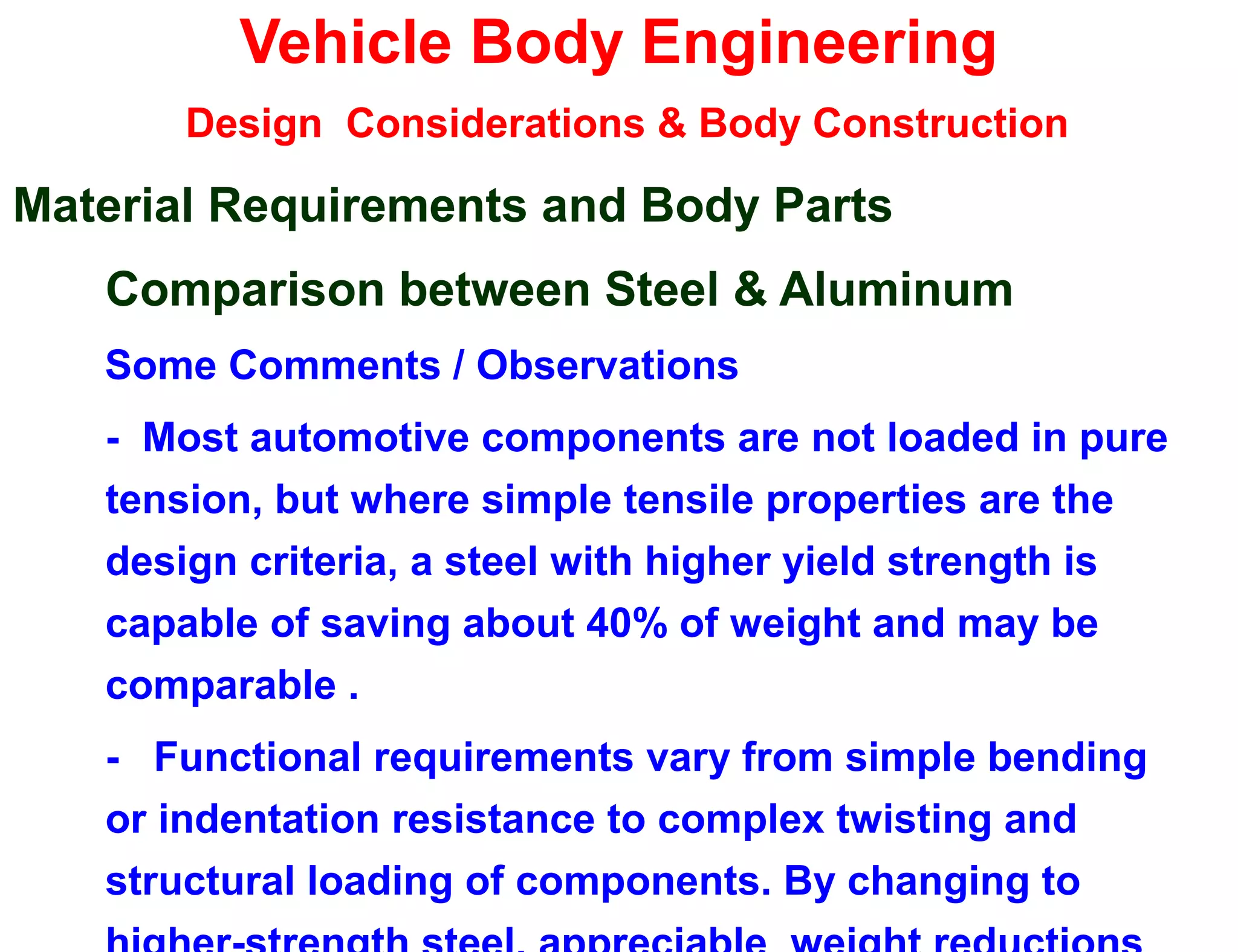 Vehicle Body Engineering
Design Considerations & Body Construction
Material Requirements and Body Parts
Comparison between Steel & Aluminum
Some Comments / Observations
- Most automotive components are not loaded in pure
tension, but where simple tensile properties are the
design criteria, a steel with higher yield strength is
capable of saving about 40% of weight and may be
comparable .
- Functional requirements vary from simple bending
or indentation resistance to complex twisting and
structural loading of components. By changing to
 