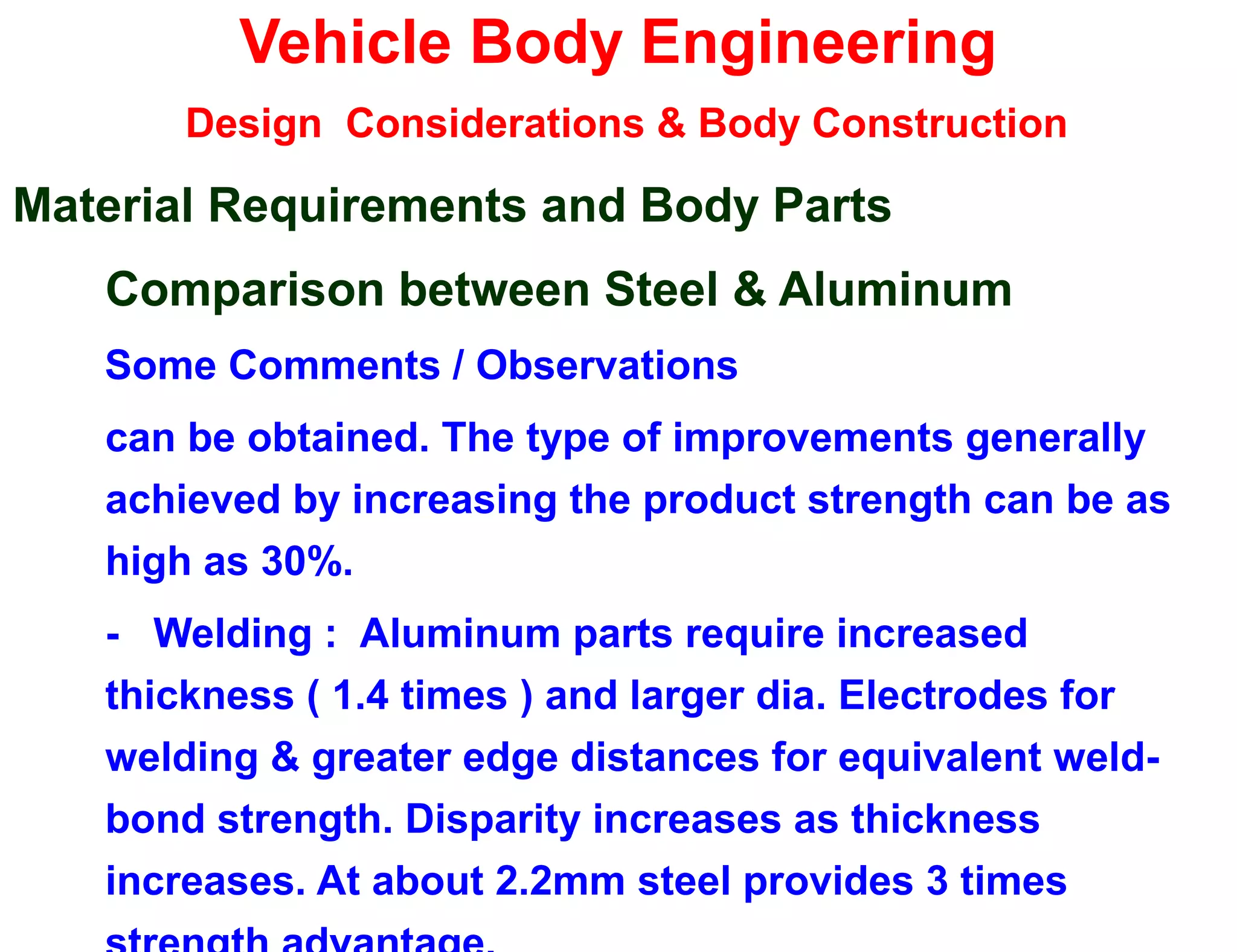 Vehicle Body Engineering
Design Considerations & Body Construction
Material Requirements and Body Parts
Comparison between Steel & Aluminum
Some Comments / Observations
can be obtained. The type of improvements generally
achieved by increasing the product strength can be as
high as 30%.
- Welding : Aluminum parts require increased
thickness ( 1.4 times ) and larger dia. Electrodes for
welding & greater edge distances for equivalent weld-
bond strength. Disparity increases as thickness
increases. At about 2.2mm steel provides 3 times
 