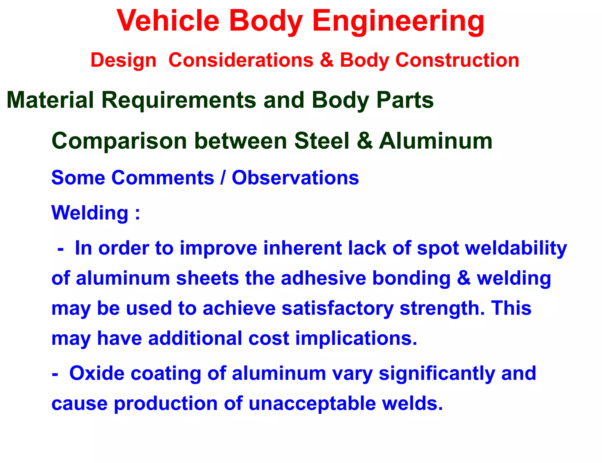 Vehicle Body Engineering
Design Considerations & Body Construction
Material Requirements and Body Parts
Comparison between Steel & Aluminum
Some Comments / Observations
Welding :
- In order to improve inherent lack of spot weldability
of aluminum sheets the adhesive bonding & welding
may be used to achieve satisfactory strength. This
may have additional cost implications.
- Oxide coating of aluminum vary significantly and
cause production of unacceptable welds.
 