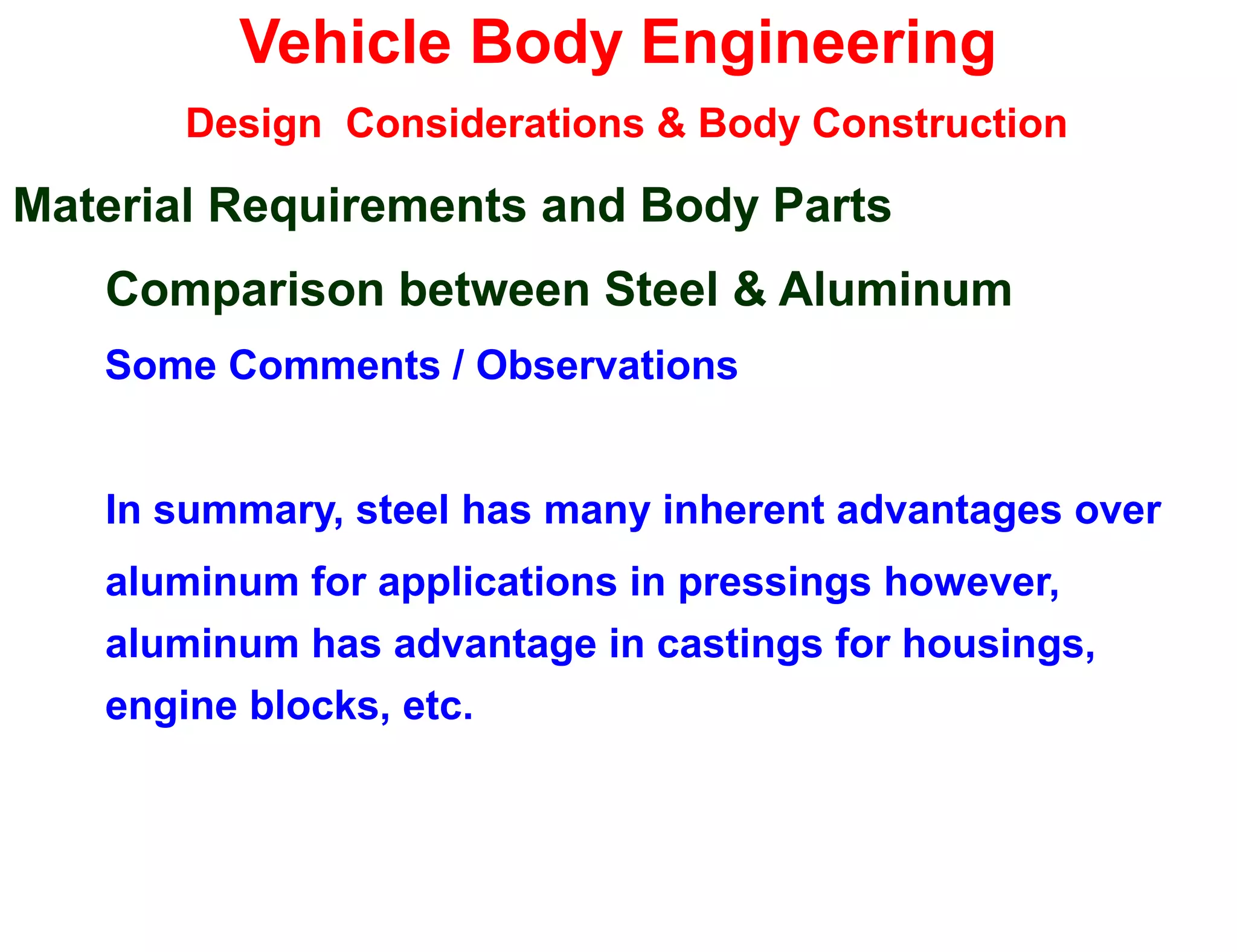 Vehicle Body Engineering
Design Considerations & Body Construction
Material Requirements and Body Parts
Comparison between Steel & Aluminum
Some Comments / Observations
In summary, steel has many inherent advantages over
aluminum for applications in pressings however,
aluminum has advantage in castings for housings,
engine blocks, etc.
 