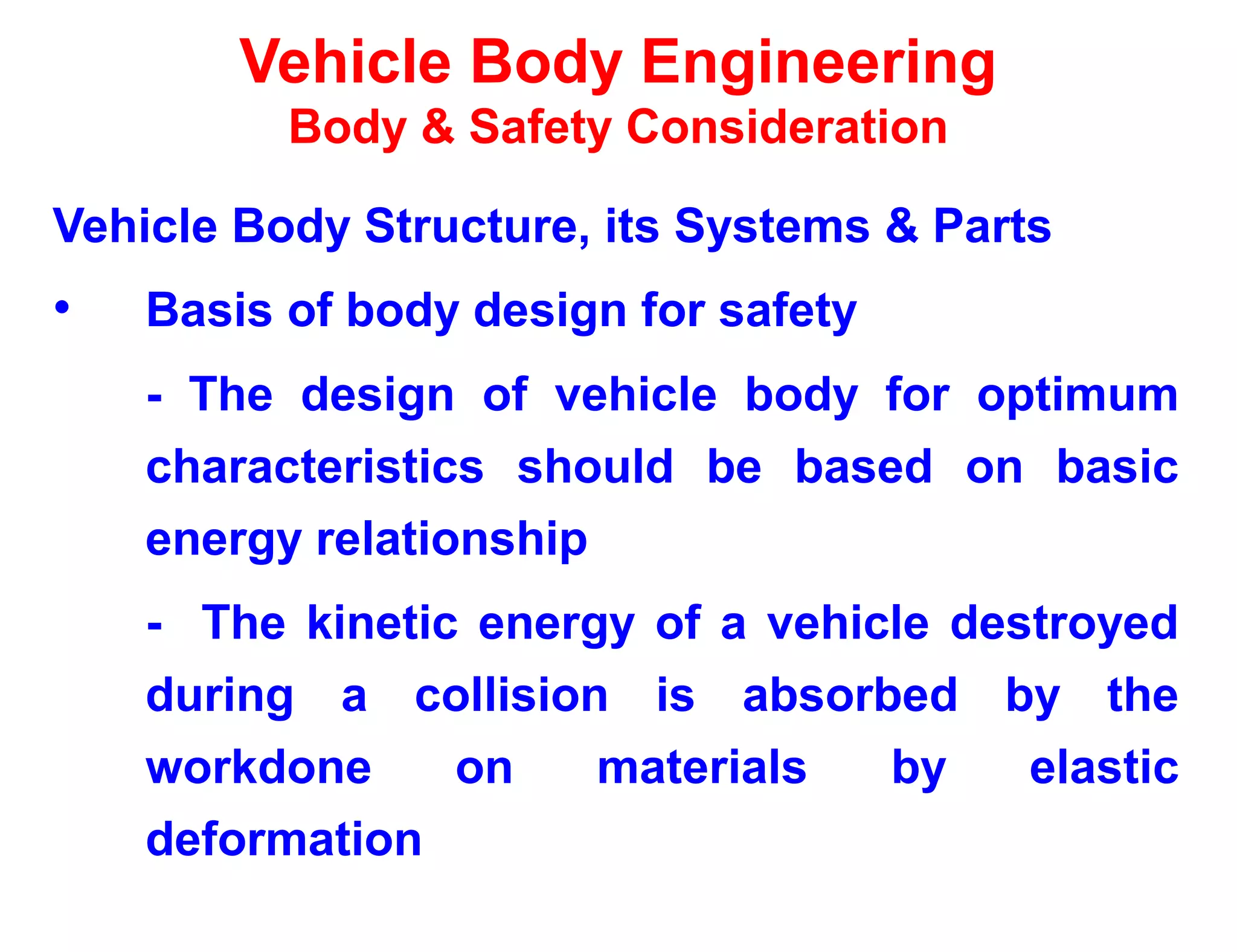 Vehicle Body Engineering
Body & Safety Consideration
Vehicle Body Structure, its Systems & Parts
• Basis of body design for safety
- The design of vehicle body for optimum
characteristics should be based on basic
energy relationship
- The kinetic energy of a vehicle destroyed
during a collision is absorbed by the
workdone on materials by elastic
deformation
 
