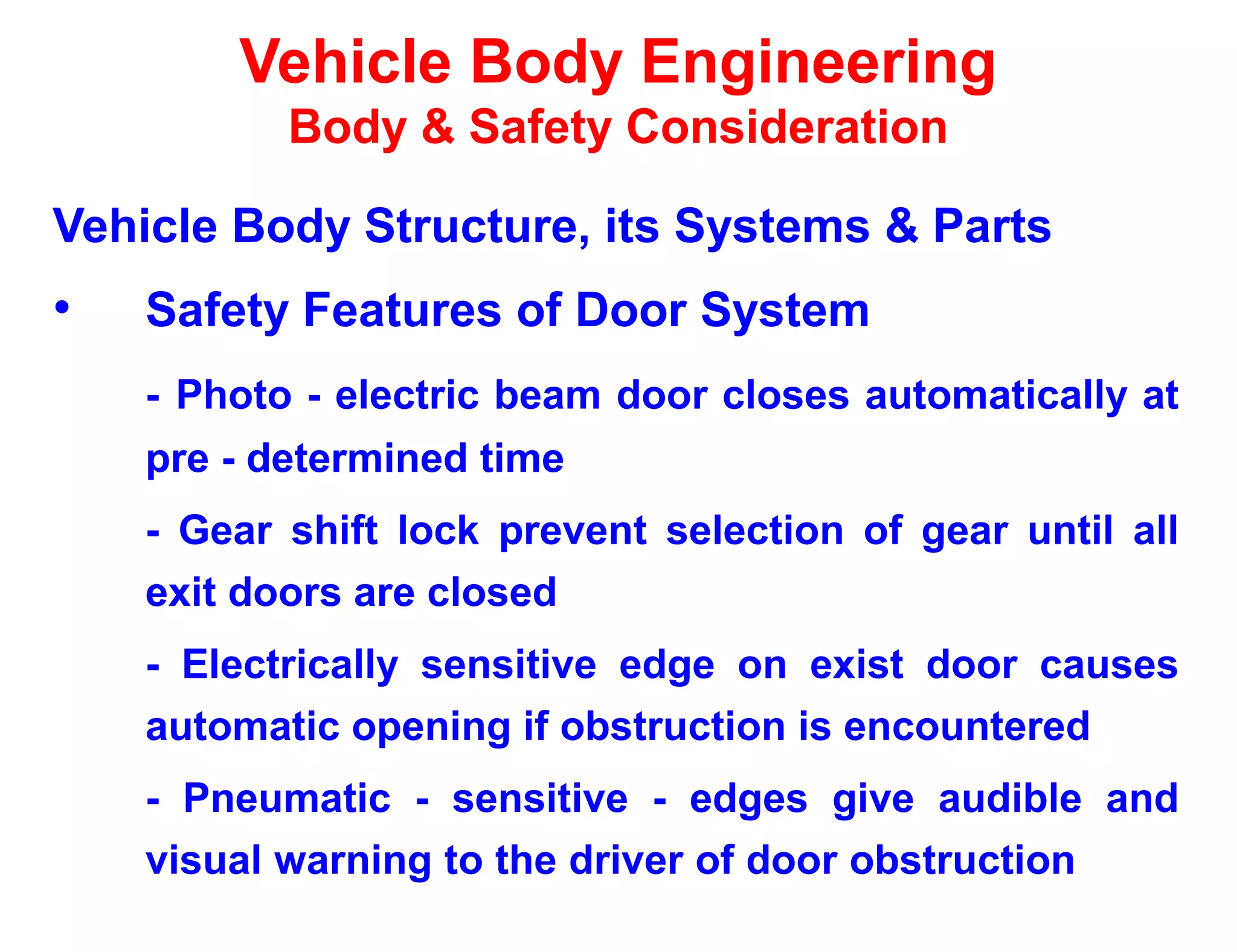 Vehicle Body Engineering
Body & Safety Consideration
Vehicle Body Structure, its Systems & Parts
• Safety Features of Door System
- Photo - electric beam door closes automatically at
pre - determined time
- Gear shift lock prevent selection of gear until all
exit doors are closed
- Electrically sensitive edge on exist door causes
automatic opening if obstruction is encountered
- Pneumatic - sensitive - edges give audible and
visual warning to the driver of door obstruction
 