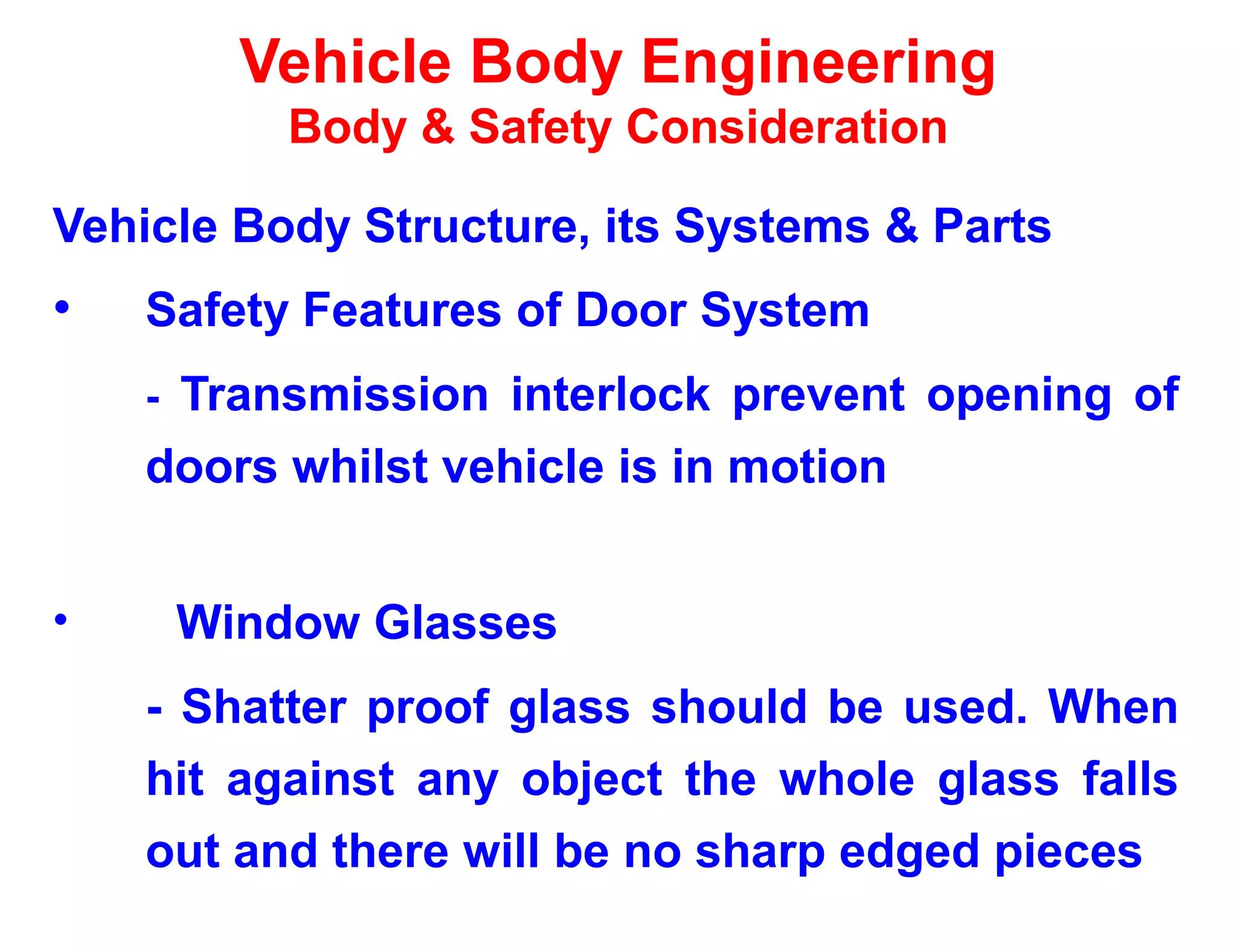 Vehicle Body Engineering
Body & Safety Consideration
Vehicle Body Structure, its Systems & Parts
• Safety Features of Door System
- Transmission interlock prevent opening of
doors whilst vehicle is in motion
• Window Glasses
- Shatter proof glass should be used. When
hit against any object the whole glass falls
out and there will be no sharp edged pieces
 