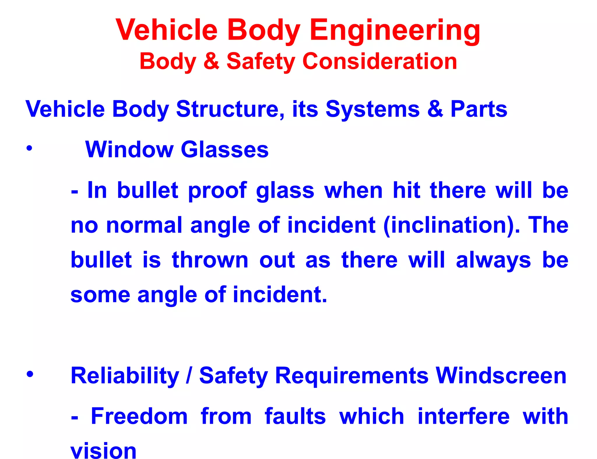 Vehicle Body Engineering
Body & Safety Consideration
Vehicle Body Structure, its Systems & Parts
• Window Glasses
- In bullet proof glass when hit there will be
no normal angle of incident (inclination). The
bullet is thrown out as there will always be
some angle of incident.
• Reliability / Safety Requirements Windscreen
- Freedom from faults which interfere with
vision
 