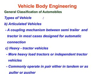 Vehicle Body Engineering
General Classification of Automobiles
Types of Vehicle :
b) Articulated Vehicles
- A coupling mechanism between semi trailer and
tractor in most cases designed for automatic
connection
c) Heavy - tractor vehicles
- More heavy load tractors or independent tractor
vehicles
- Commonly operate in pair either in tandem or as
puller or pusher
 