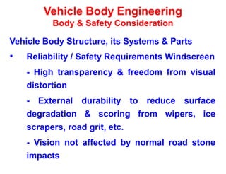 Vehicle Body Engineering
Body & Safety Consideration
Vehicle Body Structure, its Systems & Parts
• Reliability / Safety Requirements Windscreen
- High transparency & freedom from visual
distortion
- External durability to reduce surface
degradation & scoring from wipers, ice
scrapers, road grit, etc.
- Vision not affected by normal road stone
impacts
 
