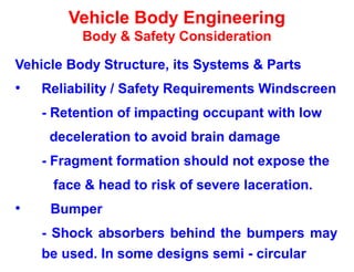 Vehicle Body Engineering
Body & Safety Consideration
Vehicle Body Structure, its Systems & Parts
• Reliability / Safety Requirements Windscreen
- Retention of impacting occupant with low
deceleration to avoid brain damage
- Fragment formation should not expose the
face & head to risk of severe laceration.
• Bumper
- Shock absorbers behind the bumpers may
be used. In some designs semi - circular
 
