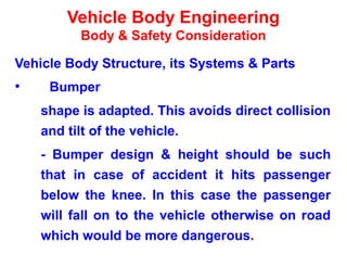 Vehicle Body Engineering
Body & Safety Consideration
Vehicle Body Structure, its Systems & Parts
• Bumper
shape is adapted. This avoids direct collision
and tilt of the vehicle.
- Bumper design & height should be such
that in case of accident it hits passenger
below the knee. In this case the passenger
will fall on to the vehicle otherwise on road
which would be more dangerous.
 