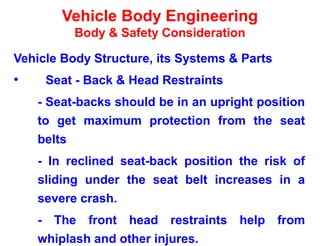 Vehicle Body Engineering
Body & Safety Consideration
Vehicle Body Structure, its Systems & Parts
• Seat - Back & Head Restraints
- Seat-backs should be in an upright position
to get maximum protection from the seat
belts
- In reclined seat-back position the risk of
sliding under the seat belt increases in a
severe crash.
- The front head restraints help from
whiplash and other injures.
 
