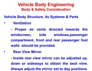 Vehicle Body Engineering
Body & Safety Consideration
Vehicle Body Structure, its Systems & Parts
• Ventilation
- Proper air vents directed towards the
windscreen, side windows,passenger
compartment, front and rear passenger foot
walls should be provided.
• Rear View Mirror
- Inside rear view mirror can be adjusted up,
down or sideways to obtain the best view.
Always adjust the mirror set to day positions
 