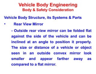 Vehicle Body Engineering
Body & Safety Consideration
Vehicle Body Structure, its Systems & Parts
• Rear View Mirror
- Outside rear view mirror can be folded flat
against the side of the vehicle and can be
inclined at an angle to position it properly.
The size or distance of a vehicle or object
seen in an outside convex mirror look
smaller and appear farther away as
compared to a flat mirror.
 