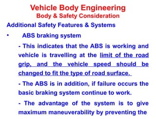 Vehicle Body Engineering
Body & Safety Consideration
Additional Safety Features & Systems
• ABS braking system
- This indicates that the ABS is working and
vehicle is travelling at the limit of the road
grip, and the vehicle speed should be
changed to fit the type of road surface.
- The ABS is in addition, if failure occurs the
basic braking system continue to work.
- The advantage of the system is to give
maximum maneuverability by preventing the
 