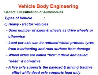 Vehicle Body Engineering
General Classification of Automobiles
Types of Vehicle :
c) Heavy - tractor vehicles
- Uses number of axles & wheels as drive wheels or
otherwise
- Load per axle can be reduced which protects tyres
from overloading and road surface from damage
- Wheel axles are called “live” if drive and called
“dead” if non-drive
- A live axle supports the payload & driving tractive
effort while dead axle supports load only
 