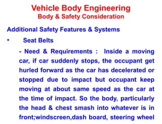 Vehicle Body Engineering
Body & Safety Consideration
Additional Safety Features & Systems
• Seat Belts
- Need & Requirements : Inside a moving
car, if car suddenly stops, the occupant get
hurled forward as the car has decelerated or
stopped due to impact but occupant keep
moving at about same speed as the car at
the time of impact. So the body, particularly
the head & chest smash into whatever is in
front;windscreen,dash board, steering wheel
 