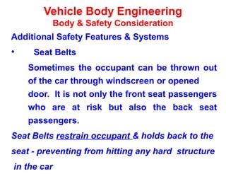 Vehicle Body Engineering
Body & Safety Consideration
Additional Safety Features & Systems
• Seat Belts
Sometimes the occupant can be thrown out
of the car through windscreen or opened
door. It is not only the front seat passengers
who are at risk but also the back seat
passengers.
Seat Belts restrain occupant & holds back to the
seat - preventing from hitting any hard structure
in the car
 