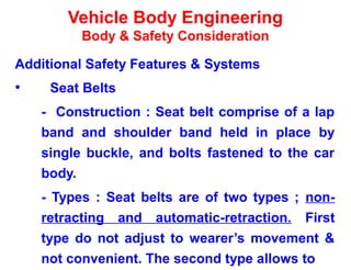 Vehicle Body Engineering
Body & Safety Consideration
Additional Safety Features & Systems
• Seat Belts
- Construction : Seat belt comprise of a lap
band and shoulder band held in place by
single buckle, and bolts fastened to the car
body.
- Types : Seat belts are of two types ; non-
retracting and automatic-retraction. First
type do not adjust to wearer’s movement &
not convenient. The second type allows to
 