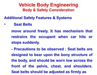 Vehicle Body Engineering
Body & Safety Consideration
Additional Safety Features & Systems
• Seat Belts
move around freely. It has mechanism that
restrains the occupant when car hits or
stops suddenly.
- Precautions to be observed : Seat belts are
designed to bear upon the bony structure of
the body, and should be worn low across the
front of the pelvis, chest, and shoulders.
Seat belts should be adjusted as firmly as
 