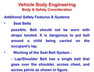Vehicle Body Engineering
Body & Safety Consideration
Additional Safety Features & Systems
• Seat Belts
possible. Belt should not be worn with
straps twisted. It is dangerous to put belt
around a child being carried on the
occupant’s lap.
• Working of the Seat Belt System :
- Lap/Shoulder Belt has a single belt that
goes over the shoulder, across chest, and
across pelvis as shown in figure.
 