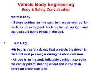 Vehicle Body Engineering
Body & Safety Consideration
restrain body.
- Before putting on the seat belt move seat as far
back as possible,seat back to be up upright and
there should be no twists in the belt.
• Air Bag
-Air bag is a safety device that protects the driver &
the front seat passenger during head-on collision
- Air bag is an instantly inflatable cushion stored in
the center pad of steering wheel and in the dash
board on passenger side
 