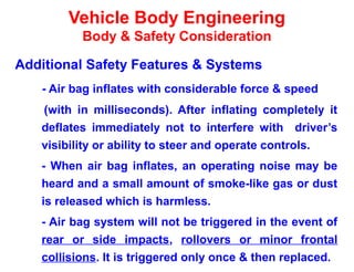 Vehicle Body Engineering
Body & Safety Consideration
Additional Safety Features & Systems
- Air bag inflates with considerable force & speed
(with in milliseconds). After inflating completely it
deflates immediately not to interfere with driver’s
visibility or ability to steer and operate controls.
- When air bag inflates, an operating noise may be
heard and a small amount of smoke-like gas or dust
is released which is harmless.
- Air bag system will not be triggered in the event of
rear or side impacts, rollovers or minor frontal
collisions. It is triggered only once & then replaced.
 